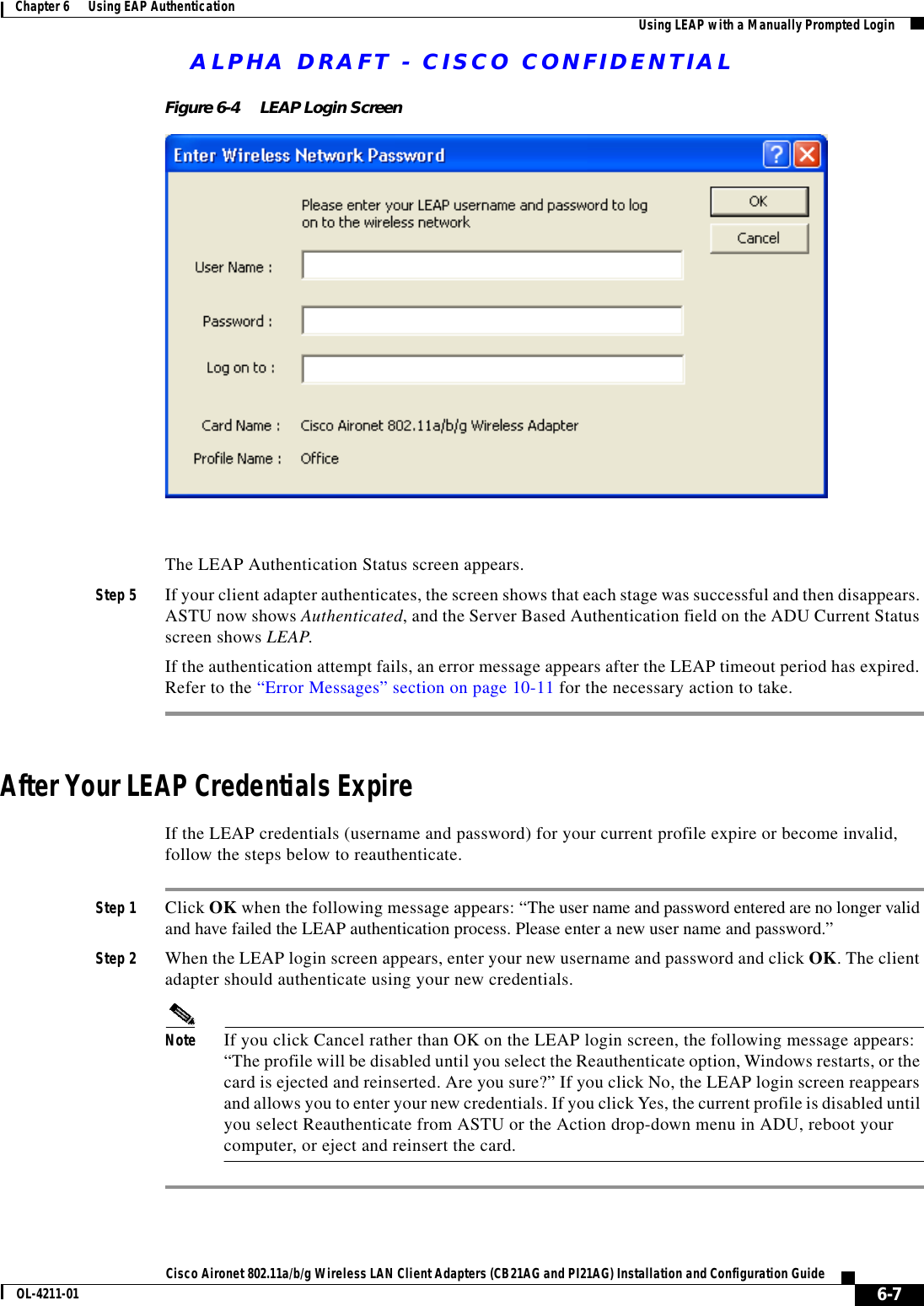 ALPHA DRAFT - CISCO CONFIDENTIAL6-7Cisco Aironet 802.11a/b/g Wireless LAN Client Adapters (CB21AG and PI21AG) Installation and Configuration GuideOL-4211-01Chapter 6      Using EAP Authentication Using LEAP with a Manually Prompted LoginFigure 6-4 LEAP Login ScreenThe LEAP Authentication Status screen appears.Step 5 If your client adapter authenticates, the screen shows that each stage was successful and then disappears. ASTU now shows Authenticated, and the Server Based Authentication field on the ADU Current Status screen shows LEAP.If the authentication attempt fails, an error message appears after the LEAP timeout period has expired. Refer to the “Error Messages” section on page 10-11 for the necessary action to take.After Your LEAP Credentials ExpireIf the LEAP credentials (username and password) for your current profile expire or become invalid, follow the steps below to reauthenticate.Step 1 Click OK when the following message appears: “The user name and password entered are no longer valid and have failed the LEAP authentication process. Please enter a new user name and password.”Step 2 When the LEAP login screen appears, enter your new username and password and click OK. The client adapter should authenticate using your new credentials.Note If you click Cancel rather than OK on the LEAP login screen, the following message appears: “The profile will be disabled until you select the Reauthenticate option, Windows restarts, or the card is ejected and reinserted. Are you sure?” If you click No, the LEAP login screen reappears and allows you to enter your new credentials. If you click Yes, the current profile is disabled until you select Reauthenticate from ASTU or the Action drop-down menu in ADU, reboot your computer, or eject and reinsert the card.