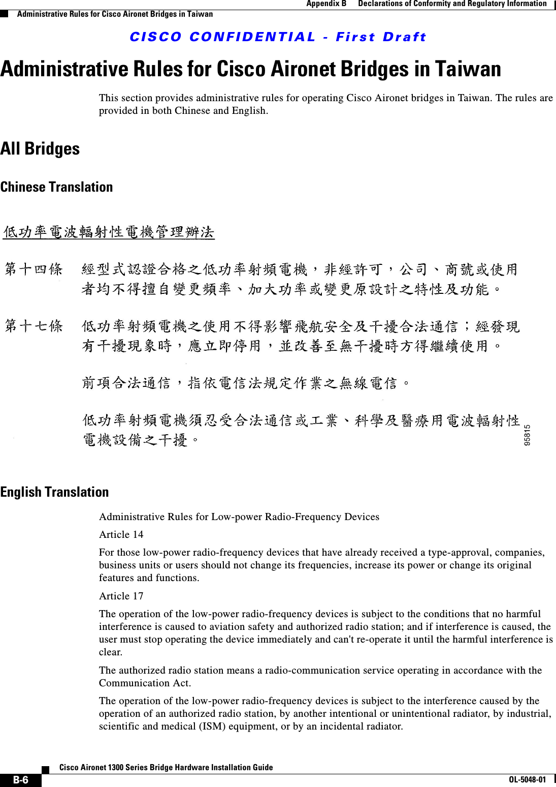 CISCO CONFIDENTIAL - First DraftB-6Cisco Aironet 1300 Series Bridge Hardware Installation GuideOL-5048-01Appendix B      Declarations of Conformity and Regulatory InformationAdministrative Rules for Cisco Aironet Bridges in TaiwanAdministrative Rules for Cisco Aironet Bridges in TaiwanThis section provides administrative rules for operating Cisco Aironet bridges in Taiwan. The rules are provided in both Chinese and English.All BridgesChinese TranslationEnglish TranslationAdministrative Rules for Low-power Radio-Frequency DevicesArticle 14For those low-power radio-frequency devices that have already received a type-approval, companies, business units or users should not change its frequencies, increase its power or change its original features and functions.Article 17The operation of the low-power radio-frequency devices is subject to the conditions that no harmful interference is caused to aviation safety and authorized radio station; and if interference is caused, the user must stop operating the device immediately and can&apos;t re-operate it until the harmful interference is clear.The authorized radio station means a radio-communication service operating in accordance with the Communication Act. The operation of the low-power radio-frequency devices is subject to the interference caused by the operation of an authorized radio station, by another intentional or unintentional radiator, by industrial, scientific and medical (ISM) equipment, or by an incidental radiator. 