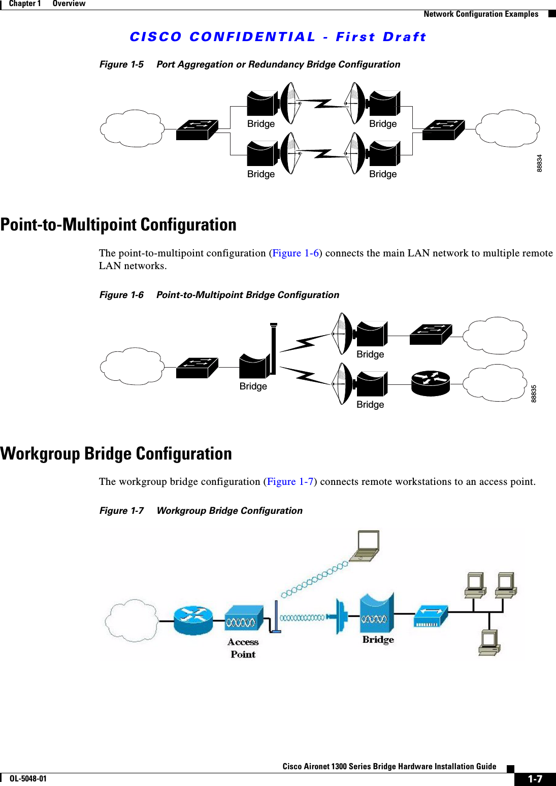 CISCO CONFIDENTIAL - First Draft1-7Cisco Aironet 1300 Series Bridge Hardware Installation GuideOL-5048-01Chapter 1      OverviewNetwork Configuration ExamplesFigure 1-5 Port Aggregation or Redundancy Bridge ConfigurationPoint-to-Multipoint ConfigurationThe point-to-multipoint configuration (Figure 1-6) connects the main LAN network to multiple remote LAN networks.Figure 1-6 Point-to-Multipoint Bridge ConfigurationWorkgroup Bridge ConfigurationThe workgroup bridge configuration (Figure 1-7) connects remote workstations to an access point.Figure 1-7 Workgroup Bridge Configuration88834Bridge BridgeBridge Bridge88835BridgeBridgeBridge