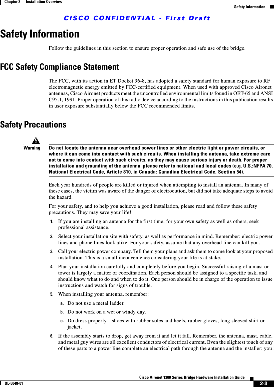 CISCO CONFIDENTIAL - First Draft2-3Cisco Aironet 1300 Series Bridge Hardware Installation GuideOL-5048-01Chapter 2      Installation OverviewSafety InformationSafety InformationFollow the guidelines in this section to ensure proper operation and safe use of the bridge.FCC Safety Compliance StatementThe FCC, with its action in ET Docket 96-8, has adopted a safety standard for human exposure to RF electromagnetic energy emitted by FCC-certified equipment. When used with approved Cisco Aironet antennas, Cisco Aironet products meet the uncontrolled environmental limits found in OET-65 and ANSI C95.1, 1991. Proper operation of this radio device according to the instructions in this publication results in user exposure substantially below the FCC recommended limits.Safety PrecautionsWarningDo not locate the antenna near overhead power lines or other electric light or power circuits, or where it can come into contact with such circuits. When installing the antenna, take extreme care not to come into contact with such circuits, as they may cause serious injury or death. For proper installation and grounding of the antenna, please refer to national and local codes (e.g. U.S.:NFPA 70, National Electrical Code, Article 810, in Canada: Canadian Electrical Code, Section 54).Each year hundreds of people are killed or injured when attempting to install an antenna. In many of these cases, the victim was aware of the danger of electrocution, but did not take adequate steps to avoid the hazard.For your safety, and to help you achieve a good installation, please read and follow these safety precautions. They may save your life!1. If you are installing an antenna for the first time, for your own safety as well as others, seek professional assistance. 2. Select your installation site with safety, as well as performance in mind. Remember: electric power lines and phone lines look alike. For your safety, assume that any overhead line can kill you.3. Call your electric power company. Tell them your plans and ask them to come look at your proposed installation. This is a small inconvenience considering your life is at stake.4. Plan your installation carefully and completely before you begin. Successful raising of a mast or tower is largely a matter of coordination. Each person should be assigned to a specific task, and should know what to do and when to do it. One person should be in charge of the operation to issue instructions and watch for signs of trouble.5. When installing your antenna, remember:a. Do not use a metal ladder.b. Do not work on a wet or windy day.c. Do dress properly—shoes with rubber soles and heels, rubber gloves, long sleeved shirt or jacket.6. If the assembly starts to drop, get away from it and let it fall. Remember, the antenna, mast, cable, and metal guy wires are all excellent conductors of electrical current. Even the slightest touch of any of these parts to a power line complete an electrical path through the antenna and the installer: you!