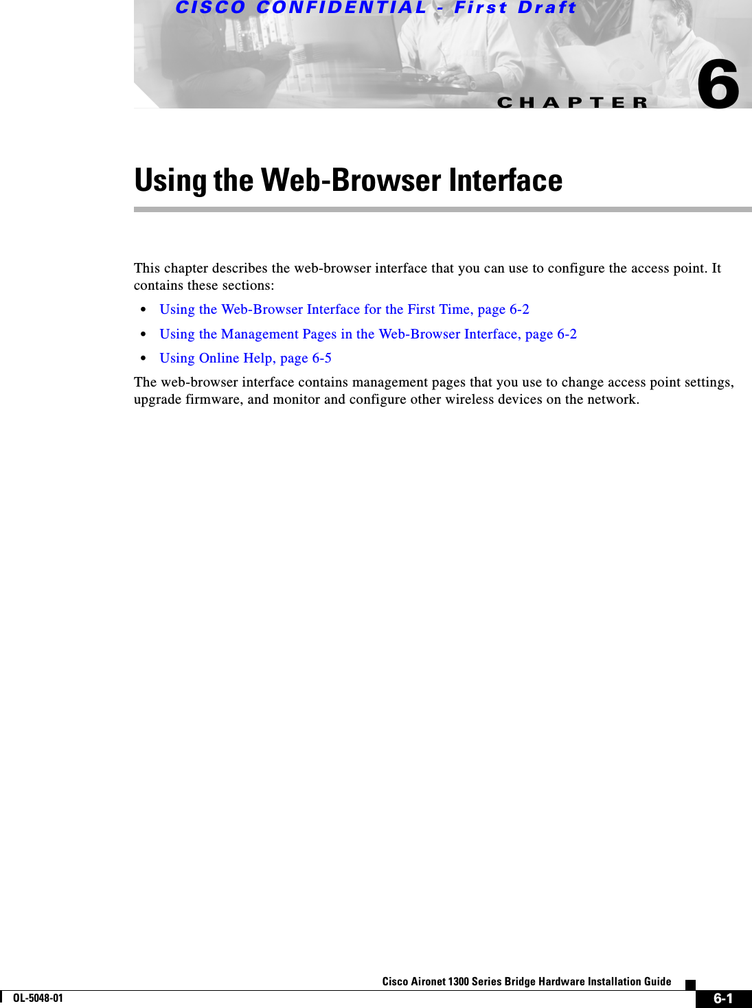 CHAPTERCISCO CONFIDENTIAL - First Draft6-1Cisco Aironet 1300 Series Bridge Hardware Installation GuideOL-5048-016Using the Web-Browser InterfaceThis chapter describes the web-browser interface that you can use to configure the access point. It contains these sections:•Using the Web-Browser Interface for the First Time, page 6-2•Using the Management Pages in the Web-Browser Interface, page 6-2•Using Online Help, page 6-5The web-browser interface contains management pages that you use to change access point settings, upgrade firmware, and monitor and configure other wireless devices on the network.