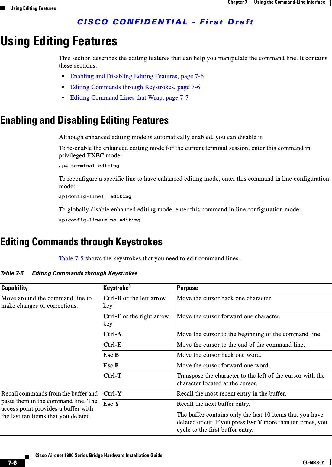 CISCO CONFIDENTIAL - First Draft7-6Cisco Aironet 1300 Series Bridge Hardware Installation GuideOL-5048-01Chapter 7      Using the Command-Line InterfaceUsing Editing FeaturesUsing Editing FeaturesThis section describes the editing features that can help you manipulate the command line. It contains these sections:•Enabling and Disabling Editing Features, page 7-6•Editing Commands through Keystrokes, page 7-6•Editing Command Lines that Wrap, page 7-7Enabling and Disabling Editing FeaturesAlthough enhanced editing mode is automatically enabled, you can disable it.To re-enable the enhanced editing mode for the current terminal session, enter this command in privileged EXEC mode: ap# terminal editingTo reconfigure a specific line to have enhanced editing mode, enter this command in line configuration mode: ap(config-line)# editingTo globally disable enhanced editing mode, enter this command in line configuration mode: ap(config-line)# no editingEditing Commands through KeystrokesTable 7-5 shows the keystrokes that you need to edit command lines.Table 7-5 Editing Commands through KeystrokesCapability Keystroke1PurposeMove around the command line to make changes or corrections.Ctrl-B or the left arrow keyMove the cursor back one character. Ctrl-F or the right arrow keyMove the cursor forward one character. Ctrl-A Move the cursor to the beginning of the command line.Ctrl-E Move the cursor to the end of the command line.Esc B Move the cursor back one word.Esc F Move the cursor forward one word.Ctrl-T Transpose the character to the left of the cursor with the character located at the cursor.Recall commands from the buffer and paste them in the command line. The access point provides a buffer with the last ten items that you deleted.Ctrl-Y Recall the most recent entry in the buffer.Esc Y Recall the next buffer entry.The buffer contains only the last 10 items that you have deleted or cut. If you press Esc Y more than ten times, you cycle to the first buffer entry.