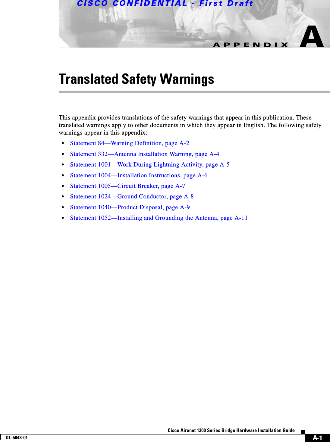 CISCO CONFIDENTIAL - First DraftA-1Cisco Aironet 1300 Series Bridge Hardware Installation GuideOL-5048-01APPENDIXATranslated Safety WarningsThis appendix provides translations of the safety warnings that appear in this publication. These translated warnings apply to other documents in which they appear in English. The following safety warnings appear in this appendix:•Statement 84—Warning Definition, page A-2•Statement 332—Antenna Installation Warning, page A-4•Statement 1001—Work During Lightning Activity, page A-5•Statement 1004—Installation Instructions, page A-6•Statement 1005—Circuit Breaker, page A-7•Statement 1024—Ground Conductor, page A-8•Statement 1040—Product Disposal, page A-9•Statement 1052—Installing and Grounding the Antenna, page A-11