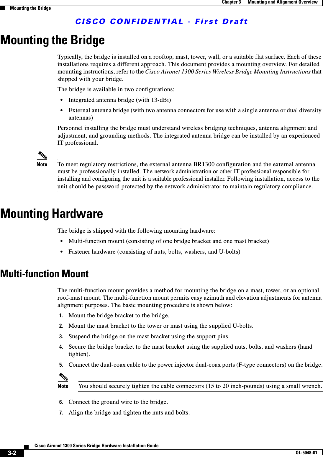 CISCO CONFIDENTIAL - First Draft3-2Cisco Aironet 1300 Series Bridge Hardware Installation GuideOL-5048-01Chapter 3      Mounting and Alignment OverviewMounting the BridgeMounting the BridgeTypically, the bridge is installed on a rooftop, mast, tower, wall, or a suitable flat surface. Each of these installations requires a different approach. This document provides a mounting overview. For detailed mounting instructions, refer to the Cisco Aironet 1300 Series Wireless Bridge Mounting Instructions that shipped with your bridge.The bridge is available in two configurations:•Integrated antenna bridge (with 13-dBi)•External antenna bridge (with two antenna connectors for use with a single antenna or dual diversity antennas)Personnel installing the bridge must understand wireless bridging techniques, antenna alignment and adjustment, and grounding methods. The integrated antenna bridge can be installed by an experienced IT professional. Note To meet regulatory restrictions, the external antenna BR1300 configuration and the external antenna must be professionally installed. The network administration or other IT professional responsible for installing and configuring the unit is a suitable professional installer. Following installation, access to the unit should be password protected by the network administrator to maintain regulatory compliance.Mounting HardwareThe bridge is shipped with the following mounting hardware:•Multi-function mount (consisting of one bridge bracket and one mast bracket)•Fastener hardware (consisting of nuts, bolts, washers, and U-bolts)Multi-function MountThe multi-function mount provides a method for mounting the bridge on a mast, tower, or an optional roof-mast mount. The multi-function mount permits easy azimuth and elevation adjustments for antenna alignment purposes. The basic mounting procedure is shown below:1. Mount the bridge bracket to the bridge. 2. Mount the mast bracket to the tower or mast using the supplied U-bolts.3. Suspend the bridge on the mast bracket using the support pins.4. Secure the bridge bracket to the mast bracket using the supplied nuts, bolts, and washers (hand tighten).5. Connect the dual-coax cable to the power injector dual-coax ports (F-type connectors) on the bridge.Note You should securely tighten the cable connectors (15 to 20 inch-pounds) using a small wrench.6. Connect the ground wire to the bridge.7. Align the bridge and tighten the nuts and bolts.
