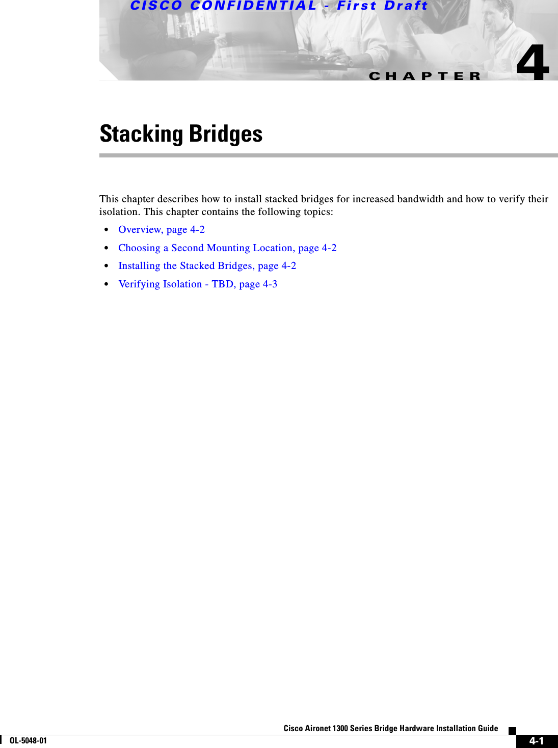 CHAPTERCISCO CONFIDENTIAL - First Draft4-1Cisco Aironet 1300 Series Bridge Hardware Installation GuideOL-5048-014Stacking BridgesThis chapter describes how to install stacked bridges for increased bandwidth and how to verify their isolation. This chapter contains the following topics:•Overview, page 4-2•Choosing a Second Mounting Location, page 4-2•Installing the Stacked Bridges, page 4-2•Verifying Isolation - TBD, page 4-3