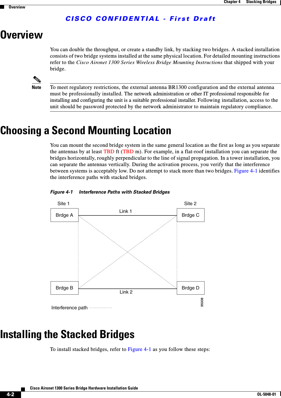 CISCO CONFIDENTIAL - First Draft4-2Cisco Aironet 1300 Series Bridge Hardware Installation GuideOL-5048-01Chapter 4      Stacking BridgesOverviewOverviewYou can double the throughput, or create a standby link, by stacking two bridges. A stacked installation consists of two bridge systems installed at the same physical location. For detailed mounting instructions refer to the Cisco Aironet 1300 Series Wireless Bridge Mounting Instructions that shipped with your bridge.Note To meet regulatory restrictions, the external antenna BR1300 configuration and the external antenna must be professionally installed. The network administration or other IT professional responsible for installing and configuring the unit is a suitable professional installer. Following installation, access to the unit should be password protected by the network administrator to maintain regulatory compliance.Choosing a Second Mounting LocationYou can mount the second bridge system in the same general location as the first as long as you separate the antennas by at least TBD ft (TBD m). For example, in a flat-roof installation you can separate the bridges horizontally, roughly perpendicular to the line of signal propagation. In a tower installation, you can separate the antennas vertically. During the activation process, you verify that the interference between systems is acceptably low. Do not attempt to stack more than two bridges. Figure 4-1 identifies the interference paths with stacked bridges.Figure 4-1 Interference Paths with Stacked BridgesInstalling the Stacked BridgesTo install stacked bridges, refer to Figure 4-1 as you follow these steps:95008Brdge B Link 2Link 1Site 1 Site 2Interference pathBrdge ABrdge DBrdge C