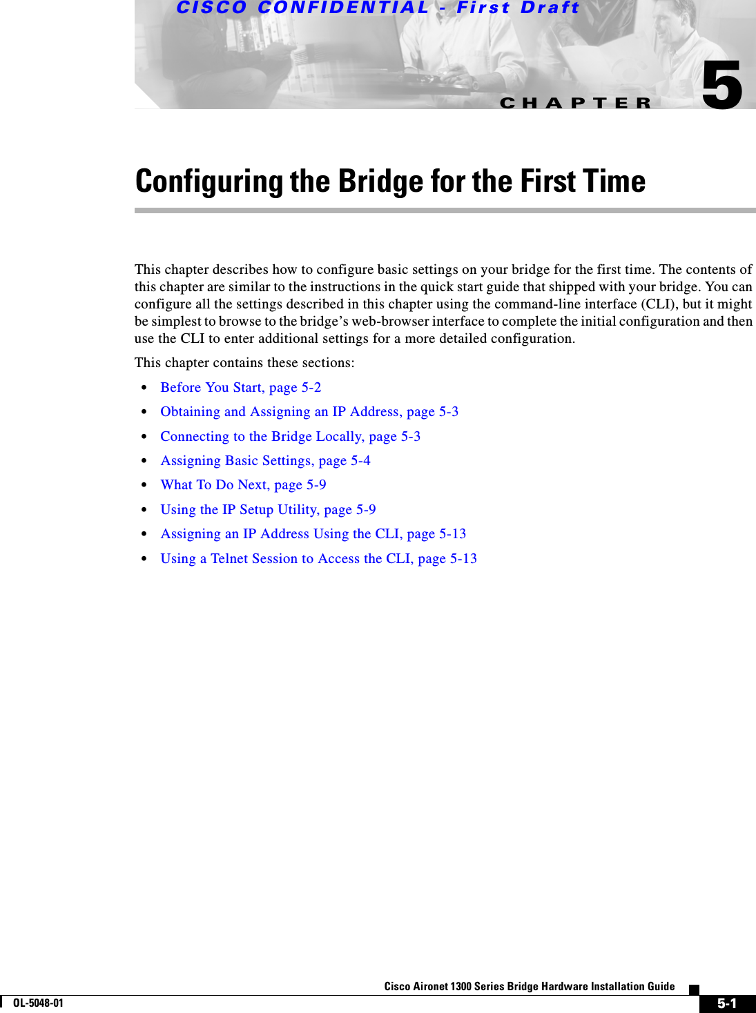 CHAPTERCISCO CONFIDENTIAL - First Draft5-1Cisco Aironet 1300 Series Bridge Hardware Installation GuideOL-5048-015Configuring the Bridge for the First TimeThis chapter describes how to configure basic settings on your bridge for the first time. The contents of this chapter are similar to the instructions in the quick start guide that shipped with your bridge. You can configure all the settings described in this chapter using the command-line interface (CLI), but it might be simplest to browse to the bridge’s web-browser interface to complete the initial configuration and then use the CLI to enter additional settings for a more detailed configuration. This chapter contains these sections:•Before You Start, page 5-2•Obtaining and Assigning an IP Address, page 5-3•Connecting to the Bridge Locally, page 5-3•Assigning Basic Settings, page 5-4•What To Do Next, page 5-9•Using the IP Setup Utility, page 5-9•Assigning an IP Address Using the CLI, page 5-13•Using a Telnet Session to Access the CLI, page 5-13