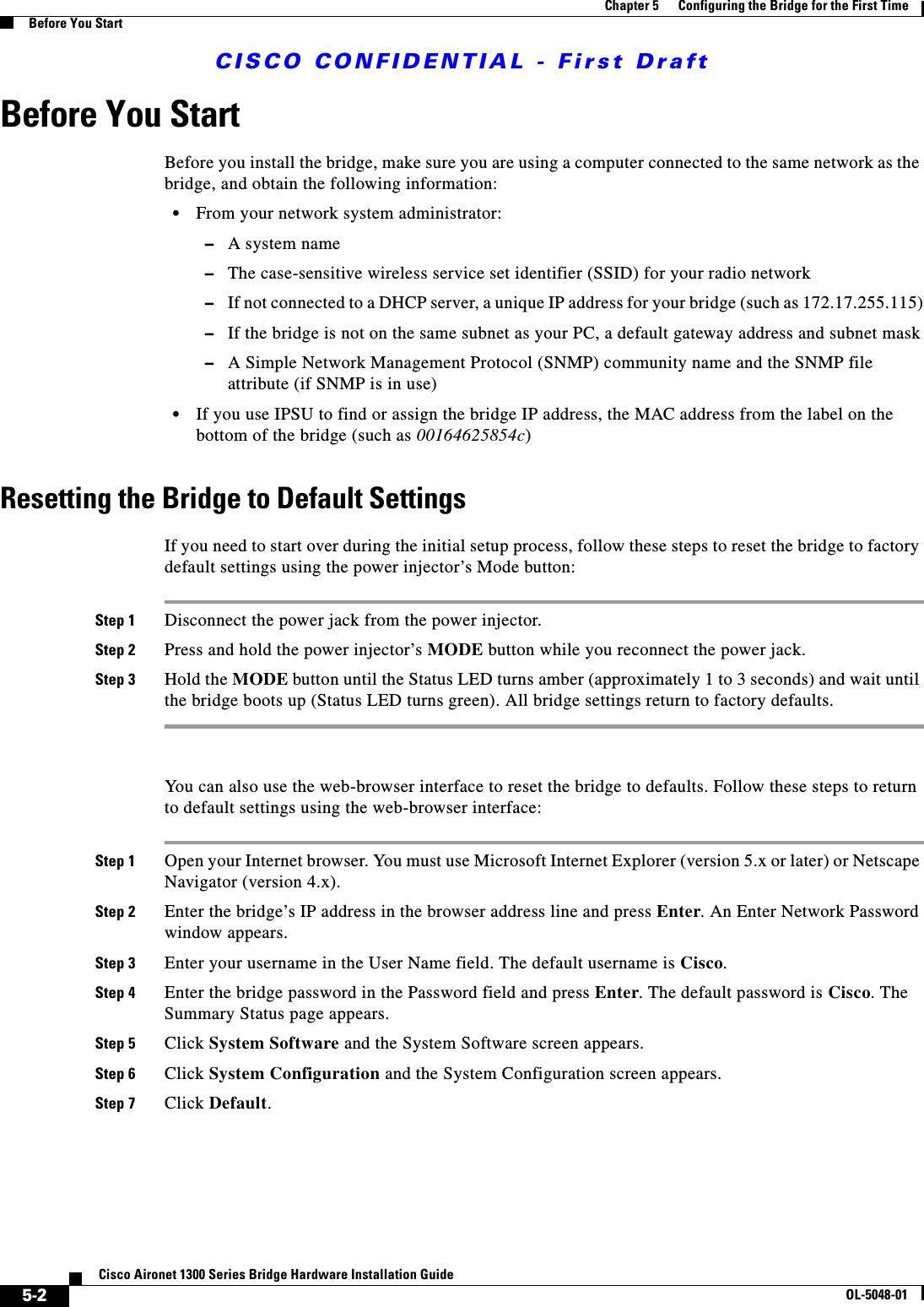 CISCO CONFIDENTIAL - First Draft5-2Cisco Aironet 1300 Series Bridge Hardware Installation GuideOL-5048-01Chapter 5      Configuring the Bridge for the First TimeBefore You StartBefore You StartBefore you install the bridge, make sure you are using a computer connected to the same network as the bridge, and obtain the following information:•From your network system administrator:–A system name–The case-sensitive wireless service set identifier (SSID) for your radio network–If not connected to a DHCP server, a unique IP address for your bridge (such as 172.17.255.115)–If the bridge is not on the same subnet as your PC, a default gateway address and subnet mask–A Simple Network Management Protocol (SNMP) community name and the SNMP file attribute (if SNMP is in use)•If you use IPSU to find or assign the bridge IP address, the MAC address from the label on the bottom of the bridge (such as 00164625854c)Resetting the Bridge to Default SettingsIf you need to start over during the initial setup process, follow these steps to reset the bridge to factory default settings using the power injector’s Mode button:Step 1 Disconnect the power jack from the power injector.Step 2 Press and hold the power injector’s MODE button while you reconnect the power jack.Step 3 Hold the MODE button until the Status LED turns amber (approximately 1 to 3 seconds) and wait until the bridge boots up (Status LED turns green). All bridge settings return to factory defaults.You can also use the web-browser interface to reset the bridge to defaults. Follow these steps to return to default settings using the web-browser interface:Step 1 Open your Internet browser. You must use Microsoft Internet Explorer (version 5.x or later) or Netscape Navigator (version 4.x).Step 2 Enter the bridge’s IP address in the browser address line and press Enter. An Enter Network Password window appears.Step 3 Enter your username in the User Name field. The default username is Cisco.Step 4 Enter the bridge password in the Password field and press Enter. The default password is Cisco. The Summary Status page appears.Step 5 Click System Software and the System Software screen appears.Step 6 Click System Configuration and the System Configuration screen appears.Step 7 Click Default.