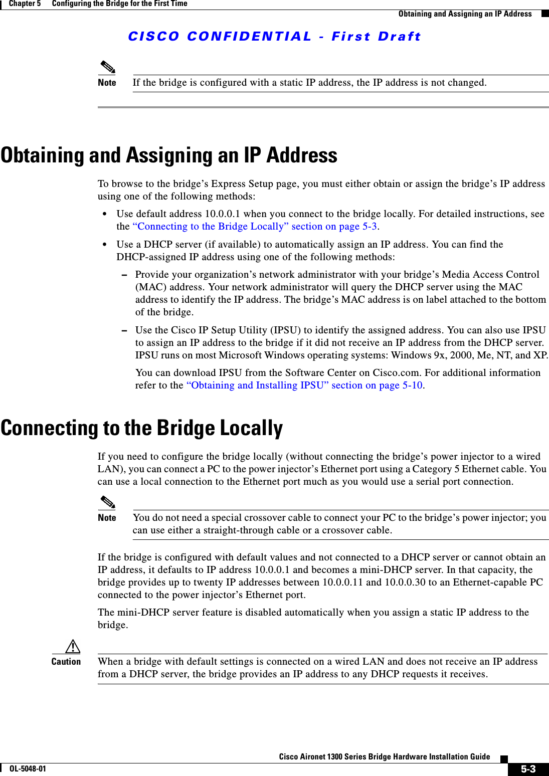 CISCO CONFIDENTIAL - First Draft5-3Cisco Aironet 1300 Series Bridge Hardware Installation GuideOL-5048-01Chapter 5      Configuring the Bridge for the First TimeObtaining and Assigning an IP AddressNote If the bridge is configured with a static IP address, the IP address is not changed.Obtaining and Assigning an IP AddressTo browse to the bridge’s Express Setup page, you must either obtain or assign the bridge’s IP address using one of the following methods:•Use default address 10.0.0.1 when you connect to the bridge locally. For detailed instructions, see the “Connecting to the Bridge Locally” section on page 5-3.•Use a DHCP server (if available) to automatically assign an IP address. You can find the DHCP-assigned IP address using one of the following methods:–Provide your organization’s network administrator with your bridge’s Media Access Control (MAC) address. Your network administrator will query the DHCP server using the MAC address to identify the IP address. The bridge’s MAC address is on label attached to the bottom of the bridge.–Use the Cisco IP Setup Utility (IPSU) to identify the assigned address. You can also use IPSU to assign an IP address to the bridge if it did not receive an IP address from the DHCP server. IPSU runs on most Microsoft Windows operating systems: Windows 9x, 2000, Me, NT, and XP.You can download IPSU from the Software Center on Cisco.com. For additional information refer to the “Obtaining and Installing IPSU” section on page 5-10.Connecting to the Bridge LocallyIf you need to configure the bridge locally (without connecting the bridge’s power injector to a wired LAN), you can connect a PC to the power injector’s Ethernet port using a Category 5 Ethernet cable. You can use a local connection to the Ethernet port much as you would use a serial port connection.Note You do not need a special crossover cable to connect your PC to the bridge’s power injector; you can use either a straight-through cable or a crossover cable.If the bridge is configured with default values and not connected to a DHCP server or cannot obtain an IP address, it defaults to IP address 10.0.0.1 and becomes a mini-DHCP server. In that capacity, the bridge provides up to twenty IP addresses between 10.0.0.11 and 10.0.0.30 to an Ethernet-capable PC connected to the power injector’s Ethernet port.The mini-DHCP server feature is disabled automatically when you assign a static IP address to the bridge.Caution When a bridge with default settings is connected on a wired LAN and does not receive an IP address from a DHCP server, the bridge provides an IP address to any DHCP requests it receives.