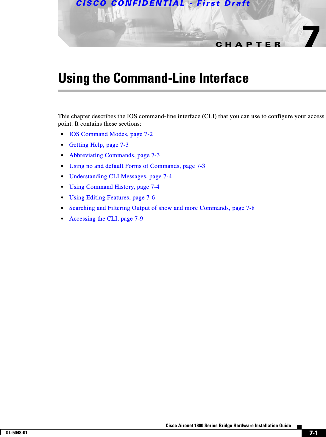 CHAPTERCISCO CONFIDENTIAL - First Draft7-1Cisco Aironet 1300 Series Bridge Hardware Installation GuideOL-5048-017Using the Command-Line InterfaceThis chapter describes the IOS command-line interface (CLI) that you can use to configure your access point. It contains these sections:•IOS Command Modes, page 7-2•Getting Help, page 7-3•Abbreviating Commands, page 7-3•Using no and default Forms of Commands, page 7-3•Understanding CLI Messages, page 7-4•Using Command History, page 7-4•Using Editing Features, page 7-6•Searching and Filtering Output of show and more Commands, page 7-8•Accessing the CLI, page 7-9