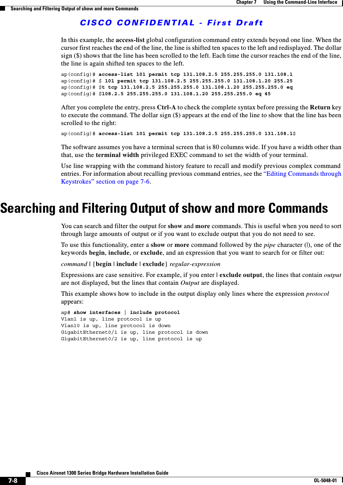 CISCO CONFIDENTIAL - First Draft7-8Cisco Aironet 1300 Series Bridge Hardware Installation GuideOL-5048-01Chapter 7      Using the Command-Line InterfaceSearching and Filtering Output of show and more CommandsIn this example, the access-list global configuration command entry extends beyond one line. When the cursor first reaches the end of the line, the line is shifted ten spaces to the left and redisplayed. The dollar sign ($) shows that the line has been scrolled to the left. Each time the cursor reaches the end of the line, the line is again shifted ten spaces to the left. ap(config)# access-list 101 permit tcp 131.108.2.5 255.255.255.0 131.108.1ap(config)# $ 101 permit tcp 131.108.2.5 255.255.255.0 131.108.1.20 255.25ap(config)# $t tcp 131.108.2.5 255.255.255.0 131.108.1.20 255.255.255.0 eqap(config)# $108.2.5 255.255.255.0 131.108.1.20 255.255.255.0 eq 45 After you complete the entry, press Ctrl-A to check the complete syntax before pressing the Return key to execute the command. The dollar sign ($) appears at the end of the line to show that the line has been scrolled to the right:ap(config)# access-list 101 permit tcp 131.108.2.5 255.255.255.0 131.108.1$The software assumes you have a terminal screen that is 80 columns wide. If you have a width other than that, use the terminal width privileged EXEC command to set the width of your terminal.Use line wrapping with the command history feature to recall and modify previous complex command entries. For information about recalling previous command entries, see the “Editing Commands through Keystrokes” section on page 7-6.Searching and Filtering Output of show and more CommandsYou can search and filter the output for show and more commands. This is useful when you need to sort through large amounts of output or if you want to exclude output that you do not need to see.To use this functionality, enter a show or more command followed by the pipe character (|), one of the keywords begin, include, or exclude, and an expression that you want to search for or filter out:command | {begin | include | exclude} regular-expressionExpressions are case sensitive. For example, if you enter | exclude output, the lines that contain output are not displayed, but the lines that contain Output are displayed.This example shows how to include in the output display only lines where the expression protocol appears:ap# show interfaces | include protocolVlan1 is up, line protocol is upVlan10 is up, line protocol is downGigabitEthernet0/1 is up, line protocol is downGigabitEthernet0/2 is up, line protocol is up 