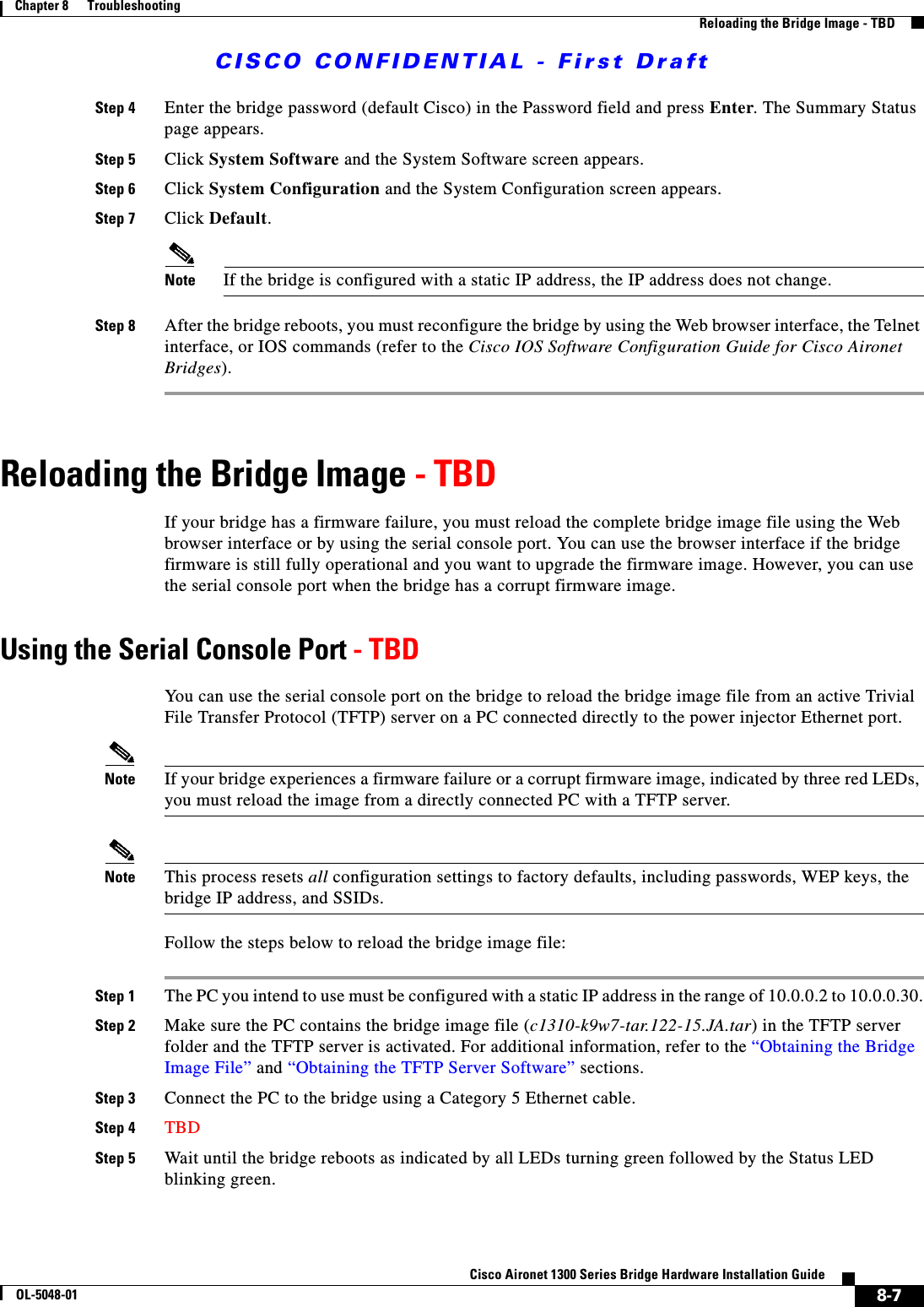 CISCO CONFIDENTIAL - First Draft8-7Cisco Aironet 1300 Series Bridge Hardware Installation GuideOL-5048-01Chapter 8      TroubleshootingReloading the Bridge Image - TBDStep 4 Enter the bridge password (default Cisco) in the Password field and press Enter. The Summary Status page appears.Step 5 Click System Software and the System Software screen appears.Step 6 Click System Configuration and the System Configuration screen appears.Step 7 Click Default.Note If the bridge is configured with a static IP address, the IP address does not change.Step 8 After the bridge reboots, you must reconfigure the bridge by using the Web browser interface, the Telnet interface, or IOS commands (refer to the Cisco IOS Software Configuration Guide for Cisco Aironet Bridges).Reloading the Bridge Image - TBDIf your bridge has a firmware failure, you must reload the complete bridge image file using the Web browser interface or by using the serial console port. You can use the browser interface if the bridge firmware is still fully operational and you want to upgrade the firmware image. However, you can use the serial console port when the bridge has a corrupt firmware image. Using the Serial Console Port - TBDYou can use the serial console port on the bridge to reload the bridge image file from an active Trivial File Transfer Protocol (TFTP) server on a PC connected directly to the power injector Ethernet port. Note If your bridge experiences a firmware failure or a corrupt firmware image, indicated by three red LEDs, you must reload the image from a directly connected PC with a TFTP server.Note This process resets all configuration settings to factory defaults, including passwords, WEP keys, the bridge IP address, and SSIDs. Follow the steps below to reload the bridge image file:Step 1 The PC you intend to use must be configured with a static IP address in the range of 10.0.0.2 to 10.0.0.30.Step 2 Make sure the PC contains the bridge image file (c1310-k9w7-tar.122-15.JA.tar) in the TFTP server folder and the TFTP server is activated. For additional information, refer to the “Obtaining the Bridge Image File” and “Obtaining the TFTP Server Software” sections. Step 3 Connect the PC to the bridge using a Category 5 Ethernet cable.Step 4 TBDStep 5 Wait until the bridge reboots as indicated by all LEDs turning green followed by the Status LED blinking green.