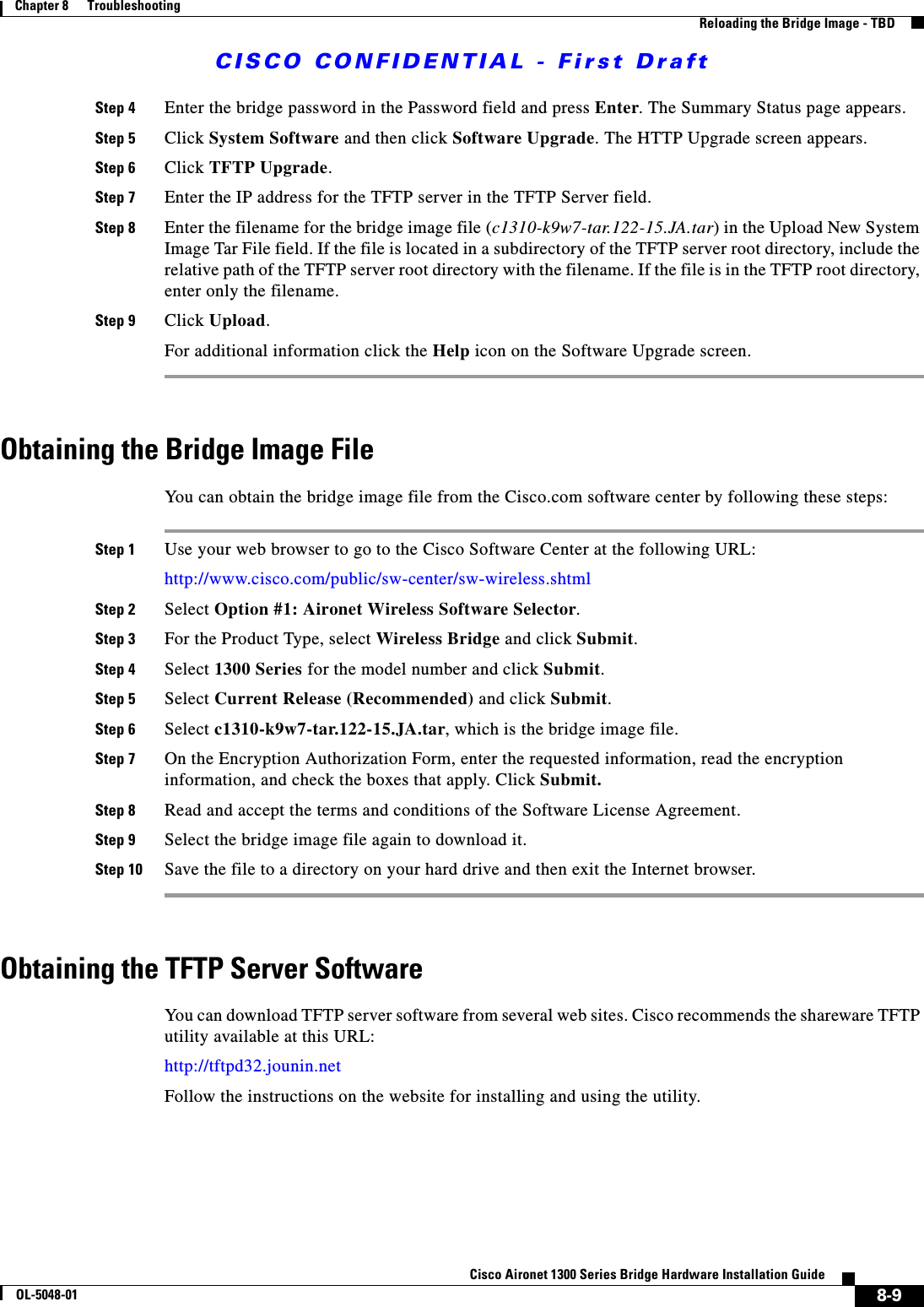 CISCO CONFIDENTIAL - First Draft8-9Cisco Aironet 1300 Series Bridge Hardware Installation GuideOL-5048-01Chapter 8      TroubleshootingReloading the Bridge Image - TBDStep 4 Enter the bridge password in the Password field and press Enter. The Summary Status page appears.Step 5 Click System Software and then click Software Upgrade. The HTTP Upgrade screen appears.Step 6 Click TFTP Upgrade. Step 7 Enter the IP address for the TFTP server in the TFTP Server field.Step 8 Enter the filename for the bridge image file (c1310-k9w7-tar.122-15.JA.tar) in the Upload New System Image Tar File field. If the file is located in a subdirectory of the TFTP server root directory, include the relative path of the TFTP server root directory with the filename. If the file is in the TFTP root directory, enter only the filename.Step 9 Click Upload.For additional information click the Help icon on the Software Upgrade screen. Obtaining the Bridge Image FileYou can obtain the bridge image file from the Cisco.com software center by following these steps:Step 1 Use your web browser to go to the Cisco Software Center at the following URL:http://www.cisco.com/public/sw-center/sw-wireless.shtml Step 2 Select Option #1: Aironet Wireless Software Selector.Step 3 For the Product Type, select Wireless Bridge and click Submit.Step 4 Select 1300 Series for the model number and click Submit.Step 5 Select Current Release (Recommended) and click Submit.Step 6 Select c1310-k9w7-tar.122-15.JA.tar, which is the bridge image file.Step 7 On the Encryption Authorization Form, enter the requested information, read the encryption information, and check the boxes that apply. Click Submit.Step 8 Read and accept the terms and conditions of the Software License Agreement. Step 9 Select the bridge image file again to download it.Step 10 Save the file to a directory on your hard drive and then exit the Internet browser. Obtaining the TFTP Server SoftwareYou can download TFTP server software from several web sites. Cisco recommends the shareware TFTP utility available at this URL:http://tftpd32.jounin.netFollow the instructions on the website for installing and using the utility.