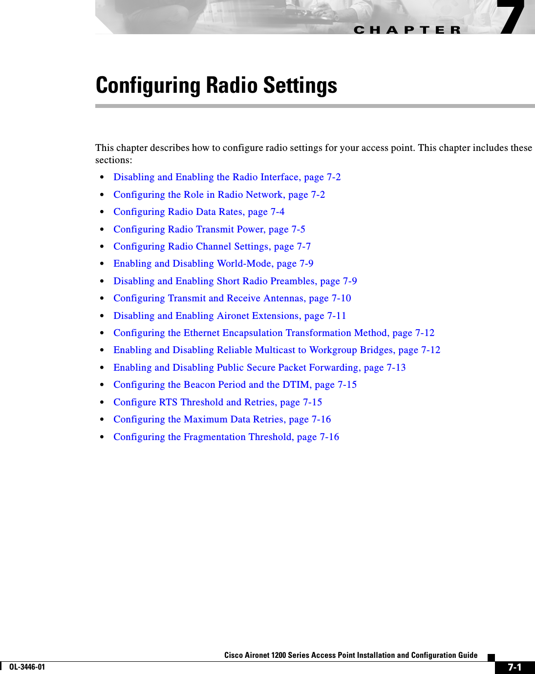 CHAPTER7-1Cisco Aironet 1200 Series Access Point Installation and Configuration GuideOL-3446-017Configuring Radio SettingsThis chapter describes how to configure radio settings for your access point. This chapter includes these sections:•Disabling and Enabling the Radio Interface, page 7-2•Configuring the Role in Radio Network, page 7-2•Configuring Radio Data Rates, page 7-4•Configuring Radio Transmit Power, page 7-5•Configuring Radio Channel Settings, page 7-7•Enabling and Disabling World-Mode, page 7-9•Disabling and Enabling Short Radio Preambles, page 7-9•Configuring Transmit and Receive Antennas, page 7-10•Disabling and Enabling Aironet Extensions, page 7-11•Configuring the Ethernet Encapsulation Transformation Method, page 7-12•Enabling and Disabling Reliable Multicast to Workgroup Bridges, page 7-12•Enabling and Disabling Public Secure Packet Forwarding, page 7-13•Configuring the Beacon Period and the DTIM, page 7-15•Configure RTS Threshold and Retries, page 7-15•Configuring the Maximum Data Retries, page 7-16•Configuring the Fragmentation Threshold, page 7-16