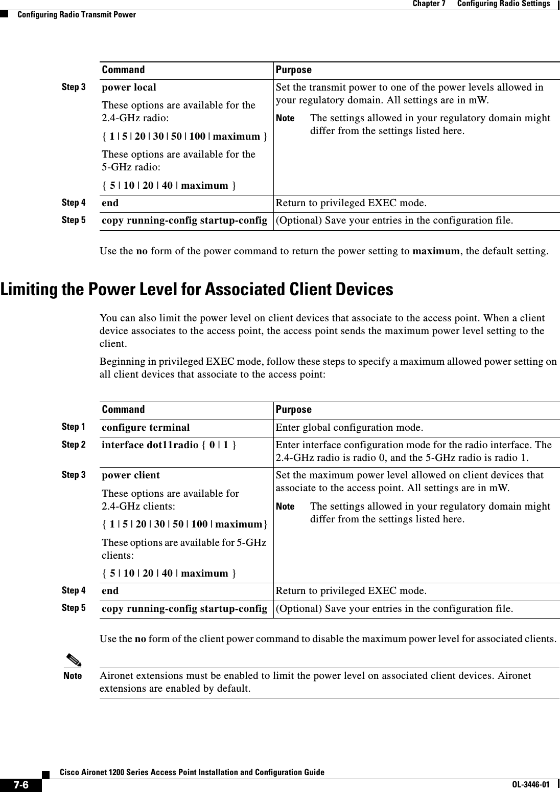 7-6Cisco Aironet 1200 Series Access Point Installation and Configuration GuideOL-3446-01Chapter 7      Configuring Radio SettingsConfiguring Radio Transmit PowerUse the no form of the power command to return the power setting to maximum, the default setting. Limiting the Power Level for Associated Client DevicesYou can also limit the power level on client devices that associate to the access point. When a client device associates to the access point, the access point sends the maximum power level setting to the client.Beginning in privileged EXEC mode, follow these steps to specify a maximum allowed power setting on all client devices that associate to the access point:Use the no form of the client power command to disable the maximum power level for associated clients. Note Aironet extensions must be enabled to limit the power level on associated client devices. Aironet extensions are enabled by default.Step 3 power local These options are available for the 2.4-GHz radio:{1 | 5 | 20 | 30 | 50 | 100 | maximum }These options are available for the 5-GHz radio:{5 | 10 | 20 | 40 | maximum }Set the transmit power to one of the power levels allowed in your regulatory domain. All settings are in mW.Note The settings allowed in your regulatory domain might differ from the settings listed here.Step 4 end Return to privileged EXEC mode.Step 5 copy running-config startup-config (Optional) Save your entries in the configuration file.Command PurposeCommand PurposeStep 1 configure terminal Enter global configuration mode.Step 2 interface dot11radio { 0 | 1 } Enter interface configuration mode for the radio interface. The 2.4-GHz radio is radio 0, and the 5-GHz radio is radio 1.Step 3 power clientThese options are available for 2.4-GHz clients:{1 | 5 | 20 | 30 | 50 | 100 | maximum}These options are available for 5-GHz clients:{5 | 10 | 20 | 40 | maximum }Set the maximum power level allowed on client devices that associate to the access point. All settings are in mW.Note The settings allowed in your regulatory domain might differ from the settings listed here.Step 4 end Return to privileged EXEC mode.Step 5 copy running-config startup-config (Optional) Save your entries in the configuration file.