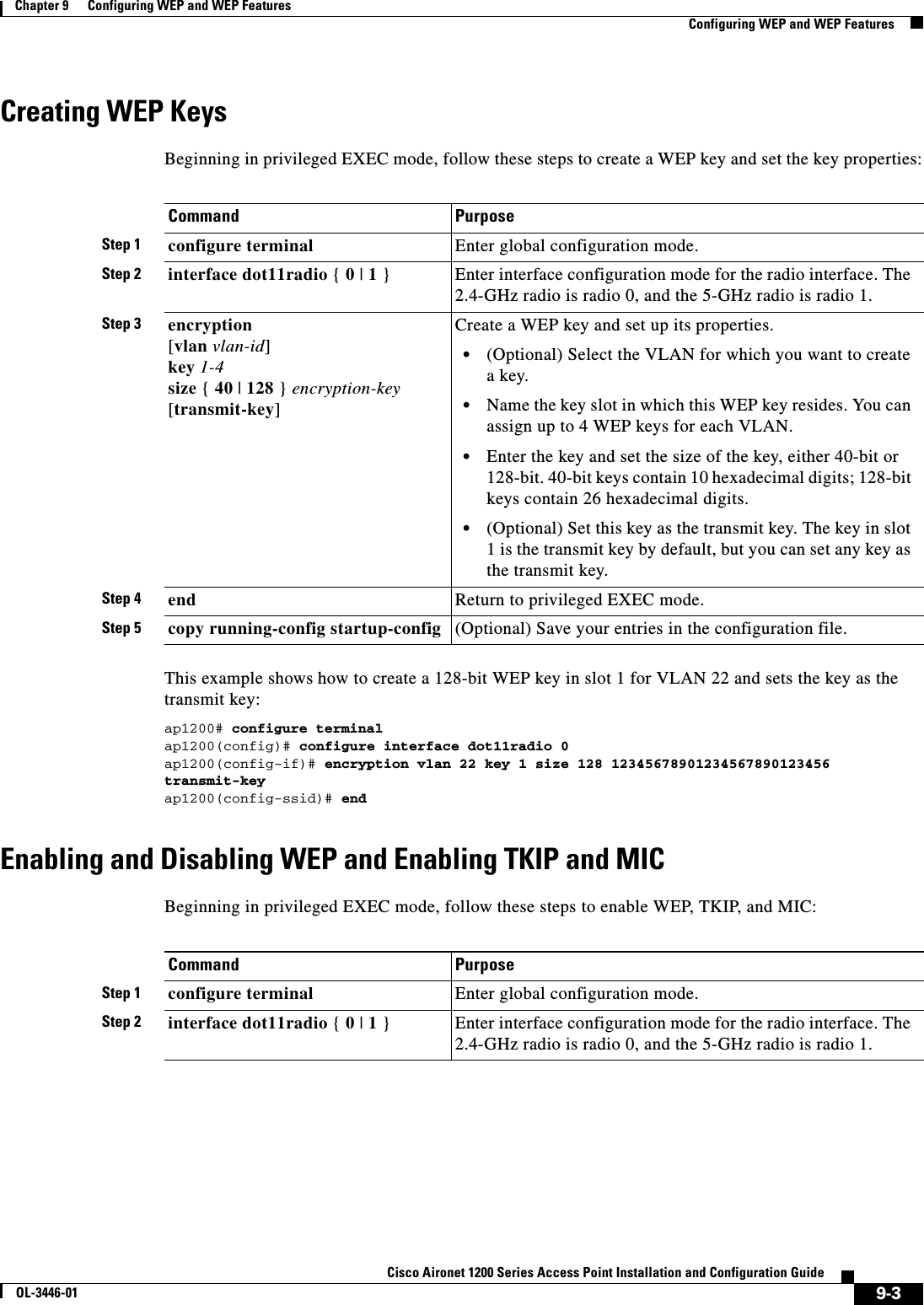 9-3Cisco Aironet 1200 Series Access Point Installation and Configuration GuideOL-3446-01Chapter 9      Configuring WEP and WEP FeaturesConfiguring WEP and WEP FeaturesCreating WEP KeysBeginning in privileged EXEC mode, follow these steps to create a WEP key and set the key properties:This example shows how to create a 128-bit WEP key in slot 1 for VLAN 22 and sets the key as the transmit key:ap1200# configure terminalap1200(config)# configure interface dot11radio 0ap1200(config-if)# encryption vlan 22 key 1 size 128 12345678901234567890123456 transmit-keyap1200(config-ssid)# endEnabling and Disabling WEP and Enabling TKIP and MICBeginning in privileged EXEC mode, follow these steps to enable WEP, TKIP, and MIC:Command PurposeStep 1 configure terminal Enter global configuration mode.Step 2 interface dot11radio { 0 | 1 } Enter interface configuration mode for the radio interface. The 2.4-GHz radio is radio 0, and the 5-GHz radio is radio 1.Step 3 encryption[vlan vlan-id]key 1-4size {40 | 128 } encryption-key[transmit-key]Create a WEP key and set up its properties.•(Optional) Select the VLAN for which you want to create a key.•Name the key slot in which this WEP key resides. You can assign up to 4 WEP keys for each VLAN.•Enter the key and set the size of the key, either 40-bit or 128-bit. 40-bit keys contain 10 hexadecimal digits; 128-bit keys contain 26 hexadecimal digits. •(Optional) Set this key as the transmit key. The key in slot 1 is the transmit key by default, but you can set any key as the transmit key.Step 4 end Return to privileged EXEC mode.Step 5 copy running-config startup-config (Optional) Save your entries in the configuration file.Command PurposeStep 1 configure terminal Enter global configuration mode.Step 2 interface dot11radio { 0 | 1 } Enter interface configuration mode for the radio interface. The 2.4-GHz radio is radio 0, and the 5-GHz radio is radio 1.