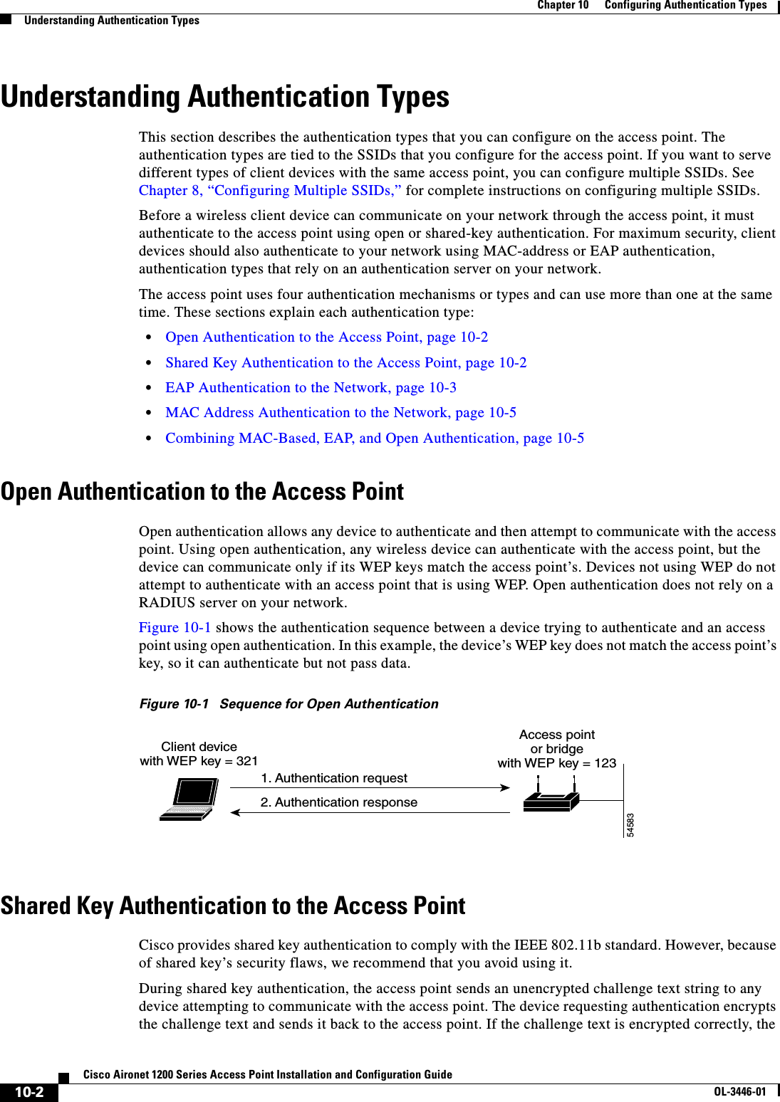 10-2Cisco Aironet 1200 Series Access Point Installation and Configuration GuideOL-3446-01Chapter 10      Configuring Authentication TypesUnderstanding Authentication TypesUnderstanding Authentication TypesThis section describes the authentication types that you can configure on the access point. The authentication types are tied to the SSIDs that you configure for the access point. If you want to serve different types of client devices with the same access point, you can configure multiple SSIDs. See Chapter 8, “Configuring Multiple SSIDs,” for complete instructions on configuring multiple SSIDs.Before a wireless client device can communicate on your network through the access point, it must authenticate to the access point using open or shared-key authentication. For maximum security, client devices should also authenticate to your network using MAC-address or EAP authentication, authentication types that rely on an authentication server on your network.The access point uses four authentication mechanisms or types and can use more than one at the same time. These sections explain each authentication type:•Open Authentication to the Access Point, page 10-2•Shared Key Authentication to the Access Point, page 10-2•EAP Authentication to the Network, page 10-3•MAC Address Authentication to the Network, page 10-5•Combining MAC-Based, EAP, and Open Authentication, page 10-5Open Authentication to the Access PointOpen authentication allows any device to authenticate and then attempt to communicate with the access point. Using open authentication, any wireless device can authenticate with the access point, but the device can communicate only if its WEP keys match the access point’s. Devices not using WEP do not attempt to authenticate with an access point that is using WEP. Open authentication does not rely on a RADIUS server on your network. Figure 10-1 shows the authentication sequence between a device trying to authenticate and an access point using open authentication. In this example, the device’s WEP key does not match the access point’skey, so it can authenticate but not pass data.Figure 10-1 Sequence for Open AuthenticationShared Key Authentication to the Access PointCisco provides shared key authentication to comply with the IEEE 802.11b standard. However, because of shared key’s security flaws, we recommend that you avoid using it.During shared key authentication, the access point sends an unencrypted challenge text string to any device attempting to communicate with the access point. The device requesting authentication encrypts the challenge text and sends it back to the access point. If the challenge text is encrypted correctly, the Access pointor bridgewith WEP key = 123Client devicewith WEP key = 3211. Authentication request2. Authentication response54583
