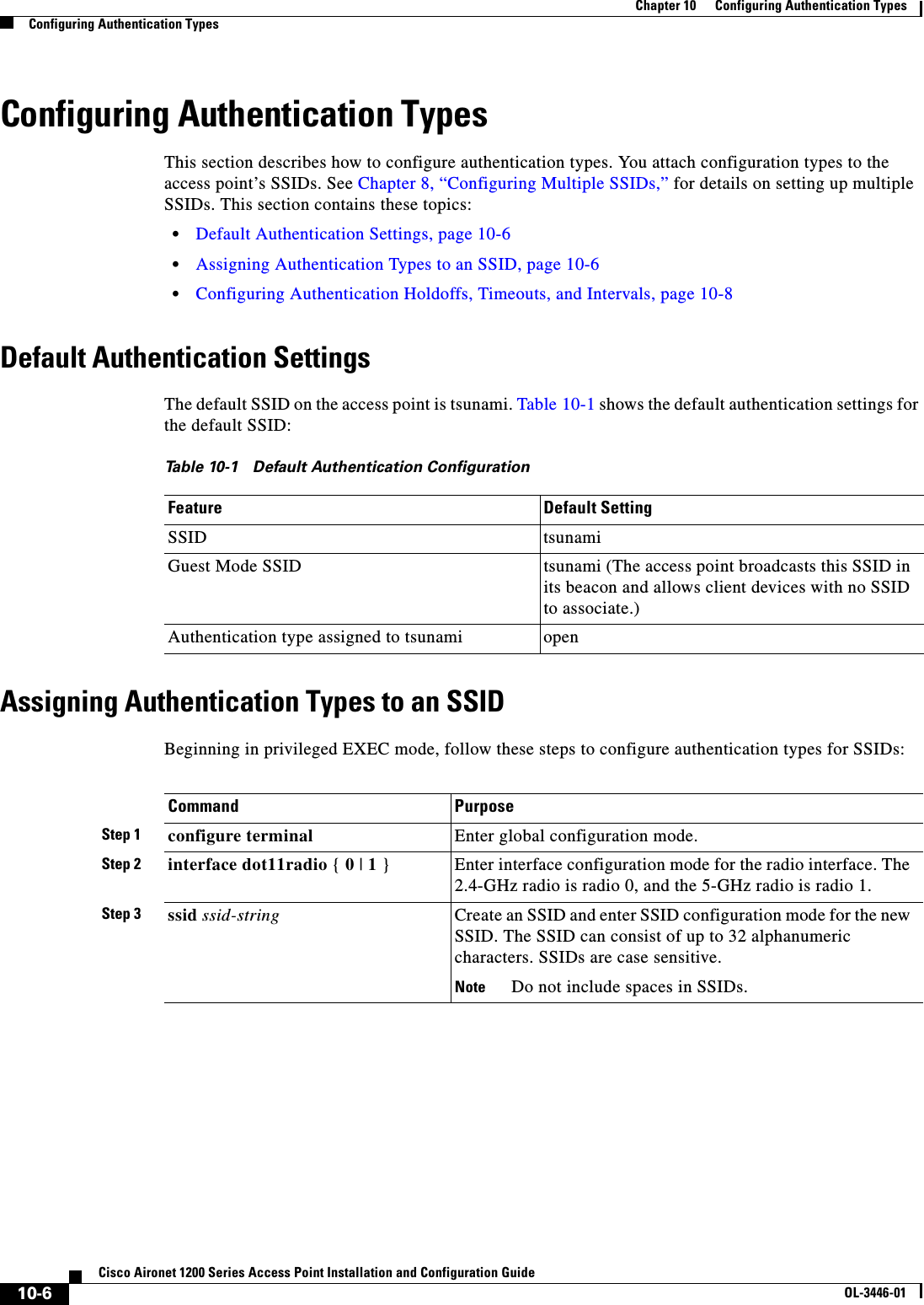 10-6Cisco Aironet 1200 Series Access Point Installation and Configuration GuideOL-3446-01Chapter 10      Configuring Authentication TypesConfiguring Authentication TypesConfiguring Authentication TypesThis section describes how to configure authentication types. You attach configuration types to the access point’s SSIDs. See Chapter 8, “Configuring Multiple SSIDs,” for details on setting up multiple SSIDs. This section contains these topics:•Default Authentication Settings, page 10-6•Assigning Authentication Types to an SSID, page 10-6•Configuring Authentication Holdoffs, Timeouts, and Intervals, page 10-8Default Authentication SettingsThe default SSID on the access point is tsunami. Table 10-1 shows the default authentication settings for the default SSID:Assigning Authentication Types to an SSIDBeginning in privileged EXEC mode, follow these steps to configure authentication types for SSIDs:Table 10-1 Default Authentication ConfigurationFeature Default SettingSSID tsunamiGuest Mode SSID tsunami (The access point broadcasts this SSID in its beacon and allows client devices with no SSID to associate.)Authentication type assigned to tsunami openCommand PurposeStep 1 configure terminal Enter global configuration mode.Step 2 interface dot11radio { 0 | 1 } Enter interface configuration mode for the radio interface. The 2.4-GHz radio is radio 0, and the 5-GHz radio is radio 1.Step 3 ssid ssid-string Create an SSID and enter SSID configuration mode for the new SSID. The SSID can consist of up to 32 alphanumeric characters. SSIDs are case sensitive.Note Do not include spaces in SSIDs.