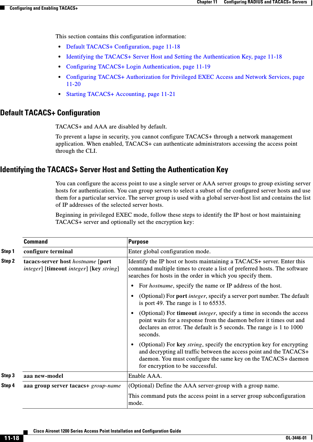 11-18Cisco Aironet 1200 Series Access Point Installation and Configuration GuideOL-3446-01Chapter 11      Configuring RADIUS and TACACS+ ServersConfiguring and Enabling TACACS+This section contains this configuration information:•Default TACACS+ Configuration, page 11-18•Identifying the TACACS+ Server Host and Setting the Authentication Key, page 11-18•Configuring TACACS+ Login Authentication, page 11-19•Configuring TACACS+ Authorization for Privileged EXEC Access and Network Services, page 11-20•Starting TACACS+ Accounting, page 11-21Default TACACS+ ConfigurationTACACS+ and AAA are disabled by default.To prevent a lapse in security, you cannot configure TACACS+ through a network management application. When enabled, TACACS+ can authenticate administrators accessing the access point through the CLI.Identifying the TACACS+ Server Host and Setting the Authentication KeyYou can configure the access point to use a single server or AAA server groups to group existing server hosts for authentication. You can group servers to select a subset of the configured server hosts and use them for a particular service. The server group is used with a global server-host list and contains the list of IP addresses of the selected server hosts.Beginning in privileged EXEC mode, follow these steps to identify the IP host or host maintaining TACACS+ server and optionally set the encryption key:Command PurposeStep 1 configure terminal Enter global configuration mode.Step 2 tacacs-server host hostname [port integer] [timeout integer] [key string]Identify the IP host or hosts maintaining a TACACS+ server. Enter this command multiple times to create a list of preferred hosts. The software searches for hosts in the order in which you specify them.•For hostname, specify the name or IP address of the host.•(Optional) For port integer, specify a server port number. The default is port 49. The range is 1 to 65535.•(Optional) For timeout integer, specify a time in seconds the access point waits for a response from the daemon before it times out and declares an error. The default is 5 seconds. The range is 1 to 1000 seconds.•(Optional) For key string, specify the encryption key for encrypting and decrypting all traffic between the access point and the TACACS+ daemon. You must configure the same key on the TACACS+ daemon for encryption to be successful.Step 3 aaa new-model Enable AAA.Step 4 aaa group server tacacs+ group-name (Optional) Define the AAA server-group with a group name.This command puts the access point in a server group subconfiguration mode.