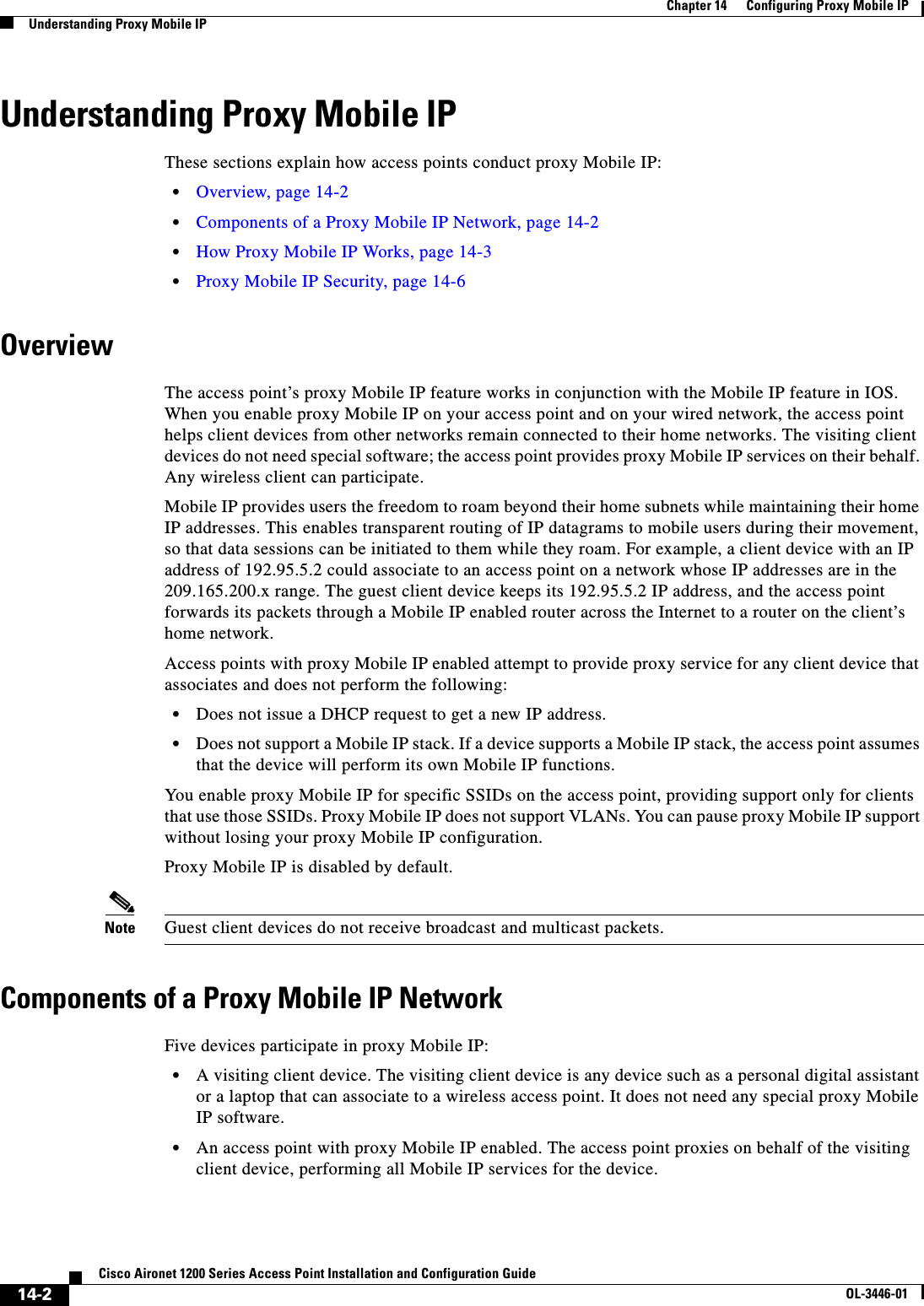 14-2Cisco Aironet 1200 Series Access Point Installation and Configuration GuideOL-3446-01Chapter 14      Configuring Proxy Mobile IPUnderstanding Proxy Mobile IPUnderstanding Proxy Mobile IPThese sections explain how access points conduct proxy Mobile IP:•Overview, page 14-2•Components of a Proxy Mobile IP Network, page 14-2•How Proxy Mobile IP Works, page 14-3•Proxy Mobile IP Security, page 14-6OverviewThe access point’s proxy Mobile IP feature works in conjunction with the Mobile IP feature in IOS. When you enable proxy Mobile IP on your access point and on your wired network, the access point helps client devices from other networks remain connected to their home networks. The visiting client devices do not need special software; the access point provides proxy Mobile IP services on their behalf. Any wireless client can participate.Mobile IP provides users the freedom to roam beyond their home subnets while maintaining their home IP addresses. This enables transparent routing of IP datagrams to mobile users during their movement, so that data sessions can be initiated to them while they roam. For example, a client device with an IP address of 192.95.5.2 could associate to an access point on a network whose IP addresses are in the 209.165.200.x range. The guest client device keeps its 192.95.5.2 IP address, and the access point forwards its packets through a Mobile IP enabled router across the Internet to a router on the client’shome network. Access points with proxy Mobile IP enabled attempt to provide proxy service for any client device that associates and does not perform the following:•Does not issue a DHCP request to get a new IP address.•Does not support a Mobile IP stack. If a device supports a Mobile IP stack, the access point assumes that the device will perform its own Mobile IP functions. You enable proxy Mobile IP for specific SSIDs on the access point, providing support only for clients that use those SSIDs. Proxy Mobile IP does not support VLANs. You can pause proxy Mobile IP support without losing your proxy Mobile IP configuration.Proxy Mobile IP is disabled by default.Note Guest client devices do not receive broadcast and multicast packets.Components of a Proxy Mobile IP NetworkFive devices participate in proxy Mobile IP:•A visiting client device. The visiting client device is any device such as a personal digital assistant or a laptop that can associate to a wireless access point. It does not need any special proxy Mobile IP software. •An access point with proxy Mobile IP enabled. The access point proxies on behalf of the visiting client device, performing all Mobile IP services for the device. 