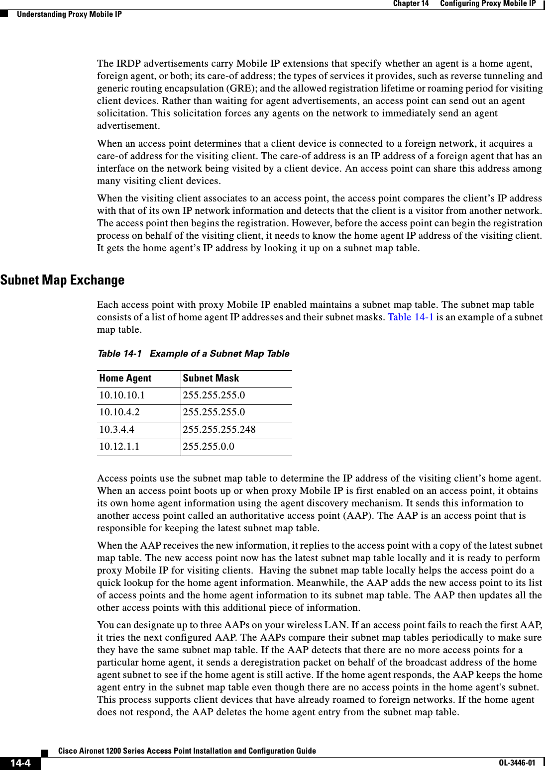 14-4Cisco Aironet 1200 Series Access Point Installation and Configuration GuideOL-3446-01Chapter 14      Configuring Proxy Mobile IPUnderstanding Proxy Mobile IPThe IRDP advertisements carry Mobile IP extensions that specify whether an agent is a home agent, foreign agent, or both; its care-of address; the types of services it provides, such as reverse tunneling and generic routing encapsulation (GRE); and the allowed registration lifetime or roaming period for visiting client devices. Rather than waiting for agent advertisements, an access point can send out an agent solicitation. This solicitation forces any agents on the network to immediately send an agent advertisement.When an access point determines that a client device is connected to a foreign network, it acquires a care-of address for the visiting client. The care-of address is an IP address of a foreign agent that has an interface on the network being visited by a client device. An access point can share this address among many visiting client devices. When the visiting client associates to an access point, the access point compares the client’s IP address with that of its own IP network information and detects that the client is a visitor from another network. The access point then begins the registration. However, before the access point can begin the registration process on behalf of the visiting client, it needs to know the home agent IP address of the visiting client. It gets the home agent’s IP address by looking it up on a subnet map table.Subnet Map ExchangeEach access point with proxy Mobile IP enabled maintains a subnet map table. The subnet map table consists of a list of home agent IP addresses and their subnet masks. Table 14-1 is an example of a subnet map table.Access points use the subnet map table to determine the IP address of the visiting client’s home agent. When an access point boots up or when proxy Mobile IP is first enabled on an access point, it obtains its own home agent information using the agent discovery mechanism. It sends this information to another access point called an authoritative access point (AAP). The AAP is an access point that is responsible for keeping the latest subnet map table.  When the AAP receives the new information, it replies to the access point with a copy of the latest subnet map table. The new access point now has the latest subnet map table locally and it is ready to perform proxy Mobile IP for visiting clients.  Having the subnet map table locally helps the access point do a quick lookup for the home agent information. Meanwhile, the AAP adds the new access point to its list of access points and the home agent information to its subnet map table. The AAP then updates all the other access points with this additional piece of information. You can designate up to three AAPs on your wireless LAN. If an access point fails to reach the first AAP, it tries the next configured AAP. The AAPs compare their subnet map tables periodically to make sure they have the same subnet map table. If the AAP detects that there are no more access points for a particular home agent, it sends a deregistration packet on behalf of the broadcast address of the home agent subnet to see if the home agent is still active. If the home agent responds, the AAP keeps the home agent entry in the subnet map table even though there are no access points in the home agent&apos;s subnet. This process supports client devices that have already roamed to foreign networks. If the home agent does not respond, the AAP deletes the home agent entry from the subnet map table.Table 14-1 Example of a Subnet Map TableHome Agent Subnet Mask10.10.10.1 255.255.255.010.10.4.2 255.255.255.010.3.4.4 255.255.255.24810.12.1.1 255.255.0.0