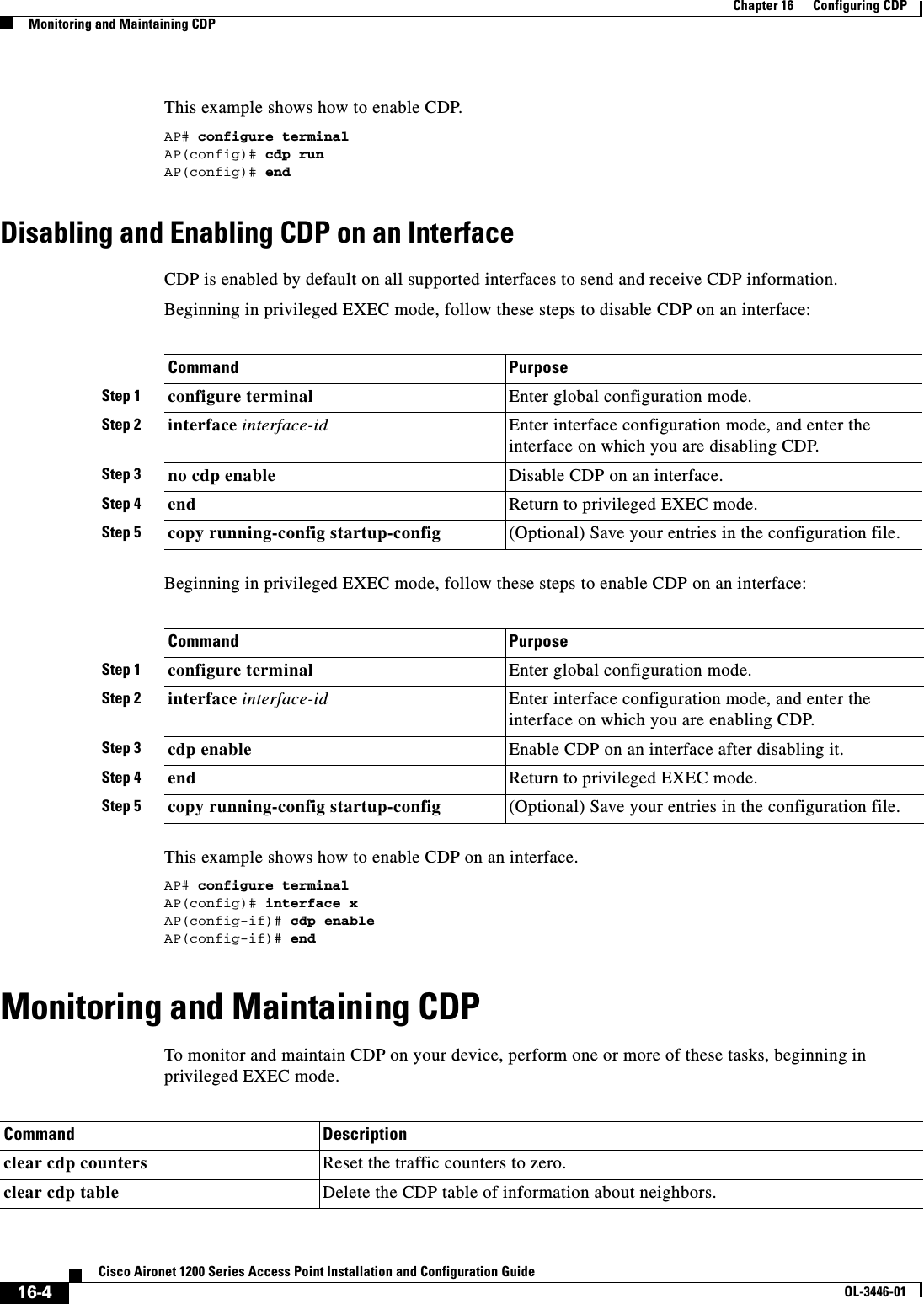 16-4Cisco Aironet 1200 Series Access Point Installation and Configuration GuideOL-3446-01Chapter 16      Configuring CDPMonitoring and Maintaining CDPThis example shows how to enable CDP.AP# configure terminalAP(config)# cdp runAP(config)# endDisabling and Enabling CDP on an InterfaceCDP is enabled by default on all supported interfaces to send and receive CDP information.Beginning in privileged EXEC mode, follow these steps to disable CDP on an interface:Beginning in privileged EXEC mode, follow these steps to enable CDP on an interface:This example shows how to enable CDP on an interface.AP# configure terminalAP(config)# interface xAP(config-if)# cdp enableAP(config-if)# endMonitoring and Maintaining CDPTo monitor and maintain CDP on your device, perform one or more of these tasks, beginning in privileged EXEC mode.Command PurposeStep 1 configure terminal Enter global configuration mode.Step 2 interface interface-id Enter interface configuration mode, and enter the interface on which you are disabling CDP.Step 3 no cdp enable  Disable CDP on an interface.Step 4 end Return to privileged EXEC mode.Step 5 copy running-config startup-config (Optional) Save your entries in the configuration file.Command PurposeStep 1 configure terminal Enter global configuration mode.Step 2 interface interface-id Enter interface configuration mode, and enter the interface on which you are enabling CDP.Step 3 cdp enable  Enable CDP on an interface after disabling it.Step 4 end Return to privileged EXEC mode.Step 5 copy running-config startup-config (Optional) Save your entries in the configuration file.Command Descriptionclear cdp counters Reset the traffic counters to zero.clear cdp table Delete the CDP table of information about neighbors.