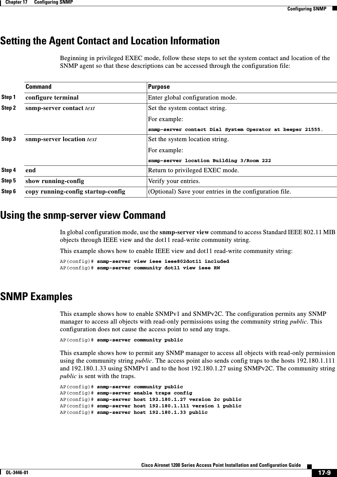 17-9Cisco Aironet 1200 Series Access Point Installation and Configuration GuideOL-3446-01Chapter 17      Configuring SNMPConfiguring SNMPSetting the Agent Contact and Location InformationBeginning in privileged EXEC mode, follow these steps to set the system contact and location of the SNMP agent so that these descriptions can be accessed through the configuration file:Using the snmp-server view CommandIn global configuration mode, use the snmp-server view command to access Standard IEEE 802.11 MIB objects through IEEE view and the dot11 read-write community string. This example shows how to enable IEEE view and dot11 read-write community string:AP(config)# snmp-server view ieee ieee802dot11 includedAP(config)# snmp-server community dot11 view ieee RWSNMP ExamplesThis example shows how to enable SNMPv1 and SNMPv2C. The configuration permits any SNMP manager to access all objects with read-only permissions using the community string public. This configuration does not cause the access point to send any traps.AP(config)# snmp-server community publicThis example shows how to permit any SNMP manager to access all objects with read-only permission using the community string public. The access point also sends config traps to the hosts 192.180.1.111 and 192.180.1.33 using SNMPv1 and to the host 192.180.1.27 using SNMPv2C. The community string public is sent with the traps.AP(config)# snmp-server community publicAP(config)# snmp-server enable traps configAP(config)# snmp-server host 192.180.1.27 version 2c publicAP(config)# snmp-server host 192.180.1.111 version 1 publicAP(config)# snmp-server host 192.180.1.33 publicCommand PurposeStep 1 configure terminal Enter global configuration mode.Step 2 snmp-server contact text Set the system contact string.For example:snmp-server contact Dial System Operator at beeper 21555.Step 3 snmp-server location text Set the system location string.For example:snmp-server location Building 3/Room 222Step 4 end Return to privileged EXEC mode.Step 5 show running-config Verify your entries.Step 6 copy running-config startup-config (Optional) Save your entries in the configuration file.