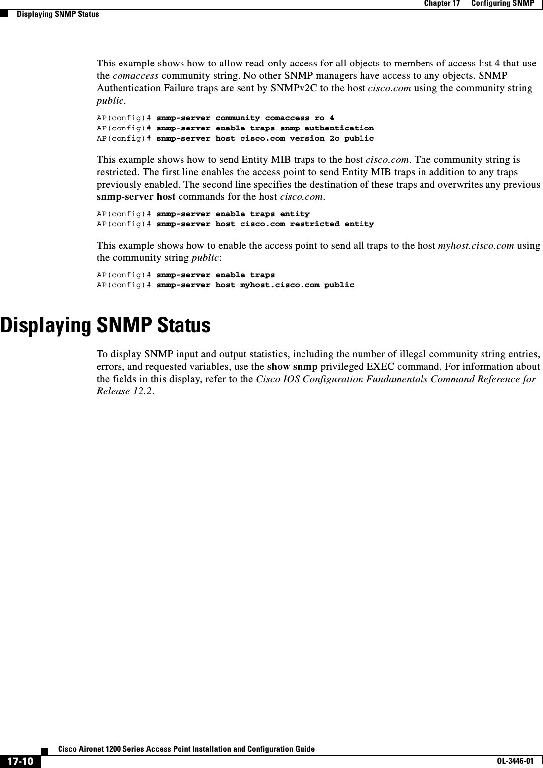 17-10Cisco Aironet 1200 Series Access Point Installation and Configuration GuideOL-3446-01Chapter 17      Configuring SNMPDisplaying SNMP StatusThis example shows how to allow read-only access for all objects to members of access list 4 that use the comaccess community string. No other SNMP managers have access to any objects. SNMP Authentication Failure traps are sent by SNMPv2C to the host cisco.com using the community string public.AP(config)# snmp-server community comaccess ro 4AP(config)# snmp-server enable traps snmp authenticationAP(config)# snmp-server host cisco.com version 2c publicThis example shows how to send Entity MIB traps to the host cisco.com. The community string is restricted. The first line enables the access point to send Entity MIB traps in addition to any traps previously enabled. The second line specifies the destination of these traps and overwrites any previous snmp-server host commands for the host cisco.com.AP(config)# snmp-server enable traps entityAP(config)# snmp-server host cisco.com restricted entityThis example shows how to enable the access point to send all traps to the host myhost.cisco.com using the community string public:AP(config)# snmp-server enable trapsAP(config)# snmp-server host myhost.cisco.com publicDisplaying SNMP StatusTo display SNMP input and output statistics, including the number of illegal community string entries, errors, and requested variables, use the show snmp privileged EXEC command. For information about the fields in this display, refer to the Cisco IOS Configuration Fundamentals Command Reference for Release 12.2.