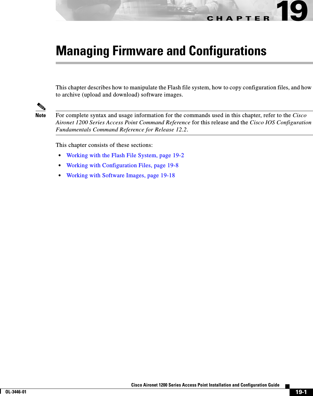 CHAPTER19-1Cisco Aironet 1200 Series Access Point Installation and Configuration GuideOL-3446-0119Managing Firmware and ConfigurationsThis chapter describes how to manipulate the Flash file system, how to copy configuration files, and how to archive (upload and download) software images. Note For complete syntax and usage information for the commands used in this chapter, refer to the Cisco Aironet 1200 Series Access Point Command Reference for this release and the Cisco IOS Configuration Fundamentals Command Reference for Release 12.2.This chapter consists of these sections:•Working with the Flash File System, page 19-2•Working with Configuration Files, page 19-8•Working with Software Images, page 19-18
