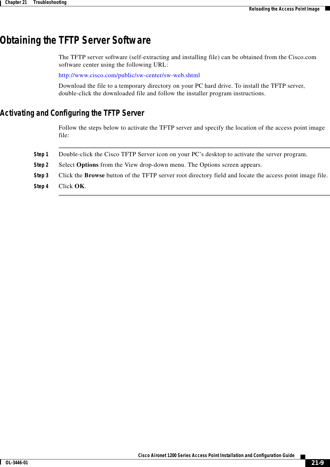 21-9Cisco Aironet 1200 Series Access Point Installation and Configuration GuideOL-3446-01Chapter 21      Troubleshooting Reloading the Access Point ImageObtaining the TFTP Server SoftwareThe TFTP server software (self-extracting and installing file) can be obtained from the Cisco.com software center using the following URL:http://www.cisco.com/public/sw-center/sw-web.shtmlDownload the file to a temporary directory on your PC hard drive. To install the TFTP server, double-click the downloaded file and follow the installer program instructions.Activating and Configuring the TFTP ServerFollow the steps below to activate the TFTP server and specify the location of the access point image file: Step 1 Double-click the Cisco TFTP Server icon on your PC’s desktop to activate the server program.Step 2 Select Options from the View drop-down menu. The Options screen appears.Step 3 Click the Browse button of the TFTP server root directory field and locate the access point image file.Step 4 Click OK.