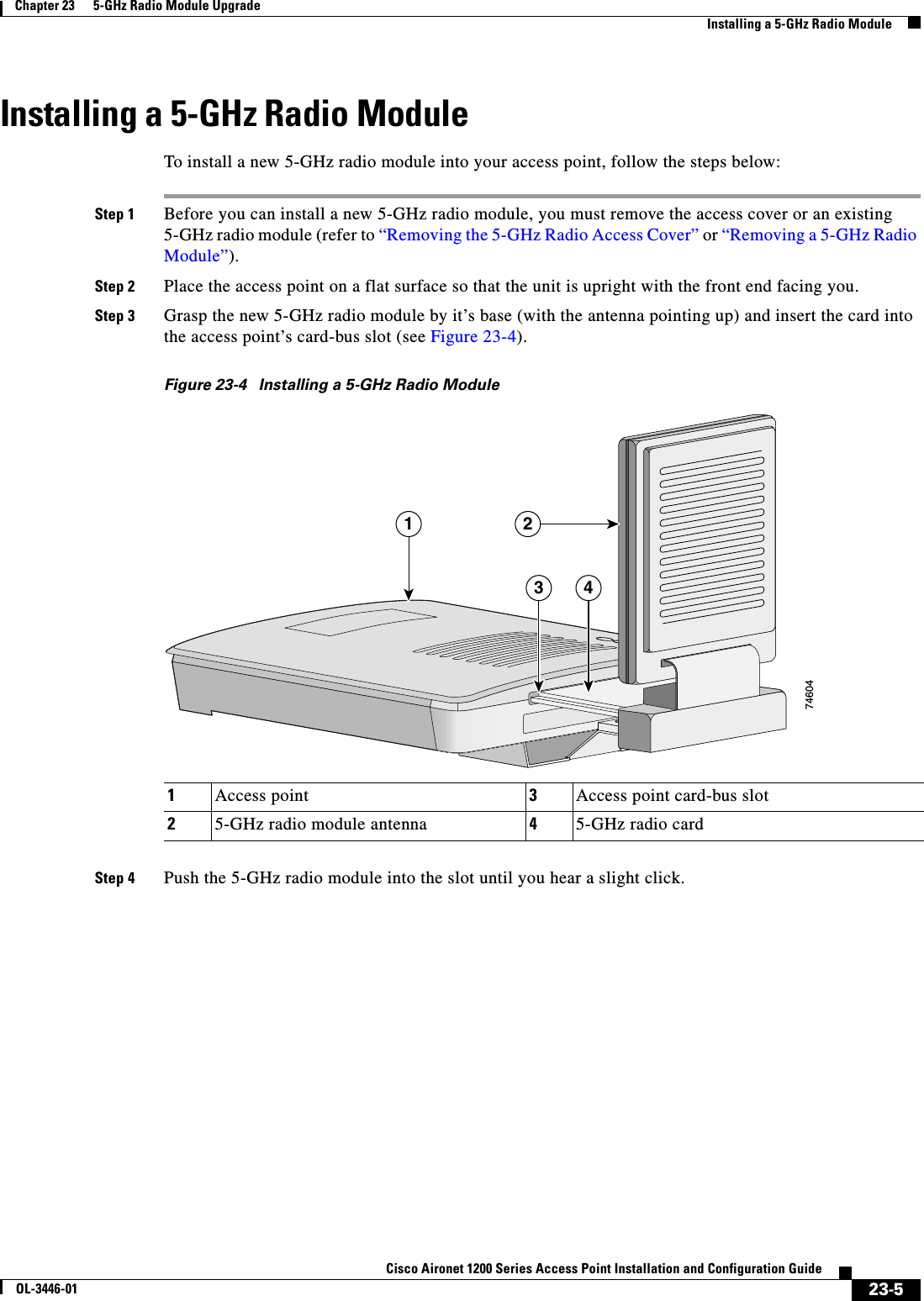 23-5Cisco Aironet 1200 Series Access Point Installation and Configuration GuideOL-3446-01Chapter 23      5-GHz Radio Module UpgradeInstalling a 5-GHz Radio ModuleInstalling a 5-GHz Radio ModuleTo install a new 5-GHz radio module into your access point, follow the steps below:Step 1 Before you can install a new 5-GHz radio module, you must remove the access cover or an existing 5-GHz radio module (refer to “Removing the 5-GHz Radio Access Cover” or “Removing a 5-GHz Radio Module”).Step 2 Place the access point on a flat surface so that the unit is upright with the front end facing you.Step 3 Grasp the new 5-GHz radio module by it’s base (with the antenna pointing up) and insert the card into the access point’s card-bus slot (see Figure 23-4).Figure 23-4 Installing a 5-GHz Radio ModuleStep 4 Push the 5-GHz radio module into the slot until you hear a slight click.1Access point 3Access point card-bus slot25-GHz radio module antenna 45-GHz radio card74604213 4