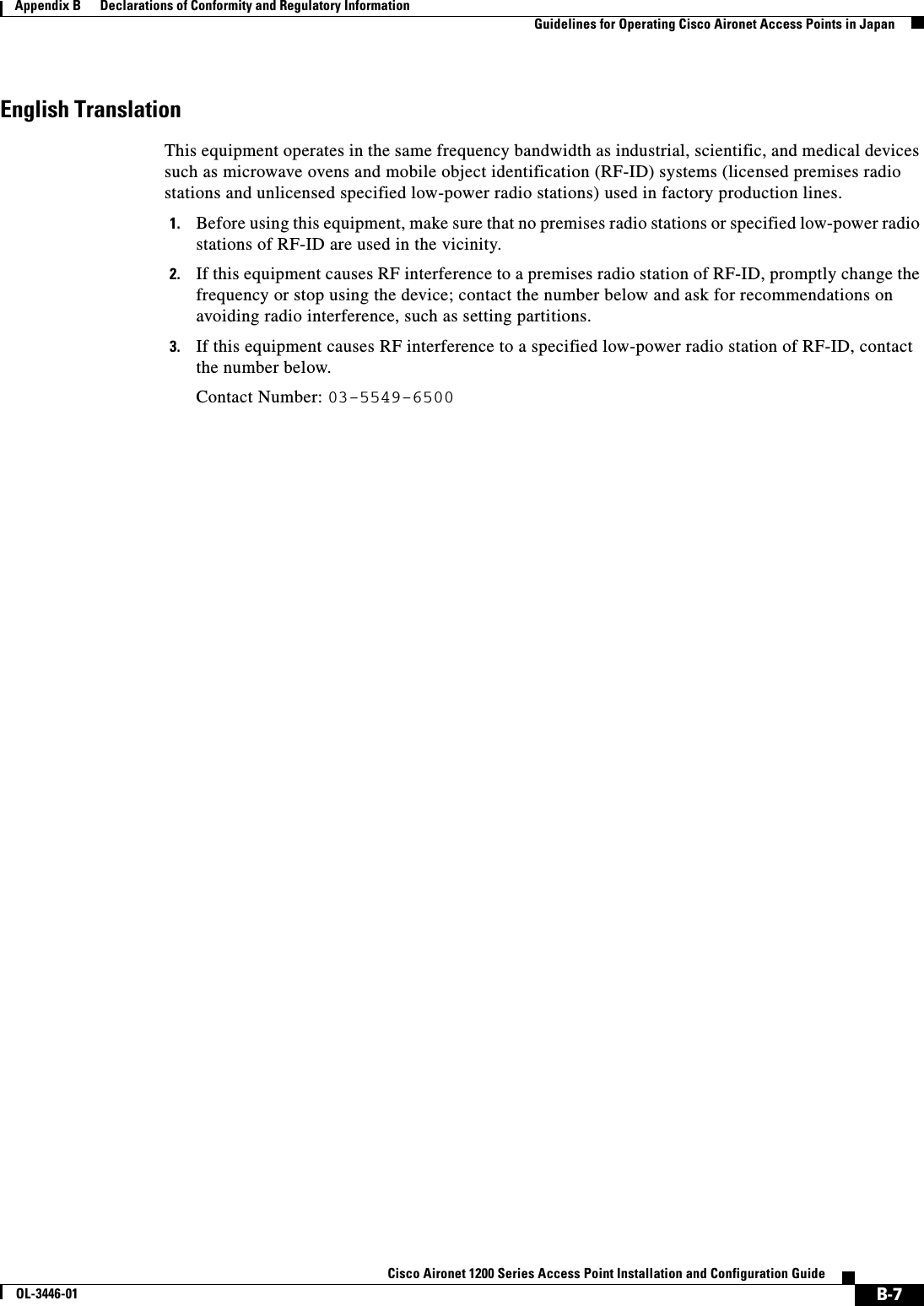 B-7Cisco Aironet 1200 Series Access Point Installation and Configuration GuideOL-3446-01Appendix B      Declarations of Conformity and Regulatory InformationGuidelines for Operating Cisco Aironet Access Points in JapanEnglish TranslationThis equipment operates in the same frequency bandwidth as industrial, scientific, and medical devices such as microwave ovens and mobile object identification (RF-ID) systems (licensed premises radio stations and unlicensed specified low-power radio stations) used in factory production lines.1. Before using this equipment, make sure that no premises radio stations or specified low-power radio stations of RF-ID are used in the vicinity.2. If this equipment causes RF interference to a premises radio station of RF-ID, promptly change the frequency or stop using the device; contact the number below and ask for recommendations on avoiding radio interference, such as setting partitions.3. If this equipment causes RF interference to a specified low-power radio station of RF-ID, contact the number below.Contact Number: 03-5549-6500