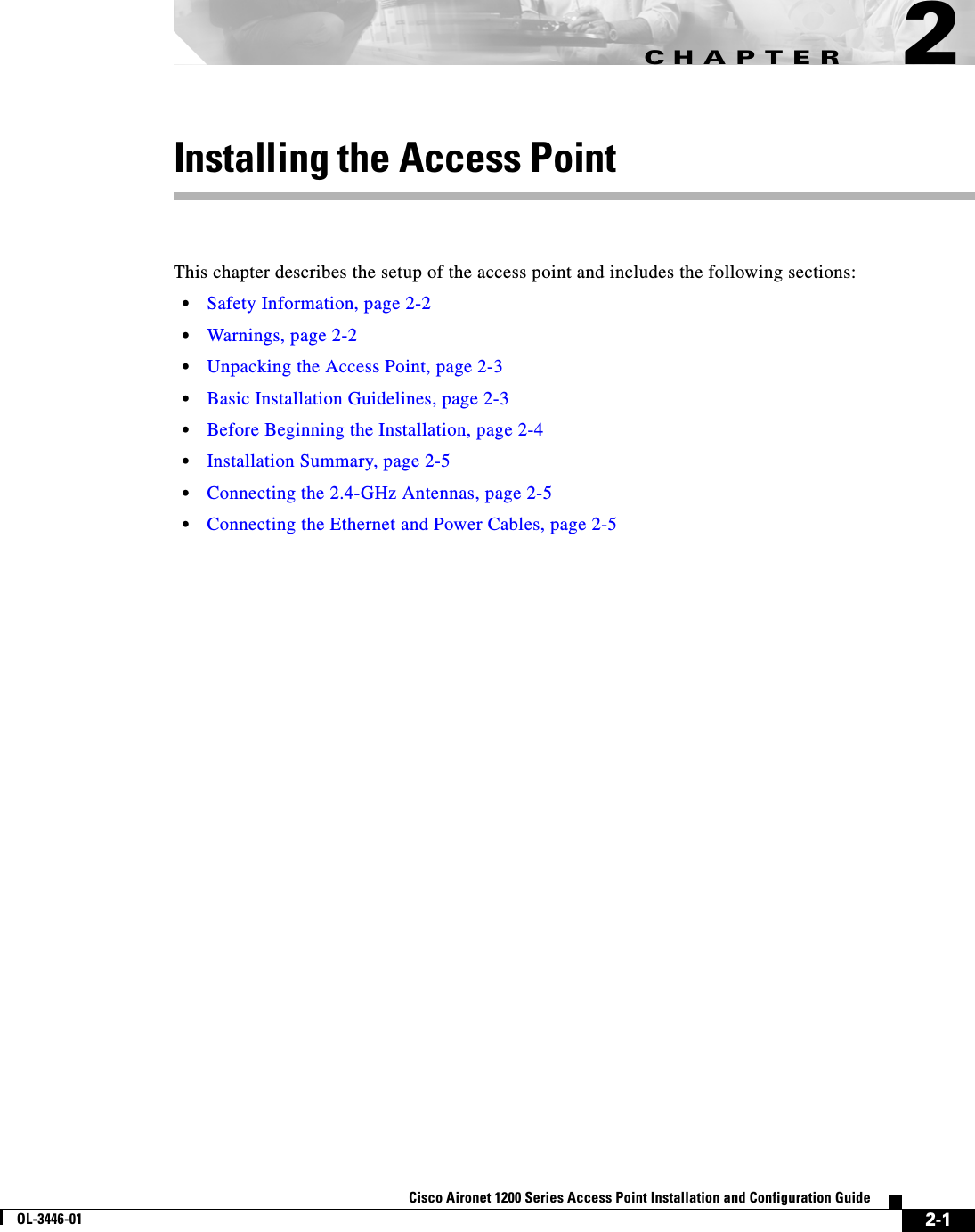 CHAPTER2-1Cisco Aironet 1200 Series Access Point Installation and Configuration GuideOL-3446-012Installing the Access PointThis chapter describes the setup of the access point and includes the following sections:•Safety Information, page 2-2•Warnings, page 2-2•Unpacking the Access Point, page 2-3•Basic Installation Guidelines, page 2-3•Before Beginning the Installation, page 2-4•Installation Summary, page 2-5•Connecting the 2.4-GHz Antennas, page 2-5•Connecting the Ethernet and Power Cables, page 2-5