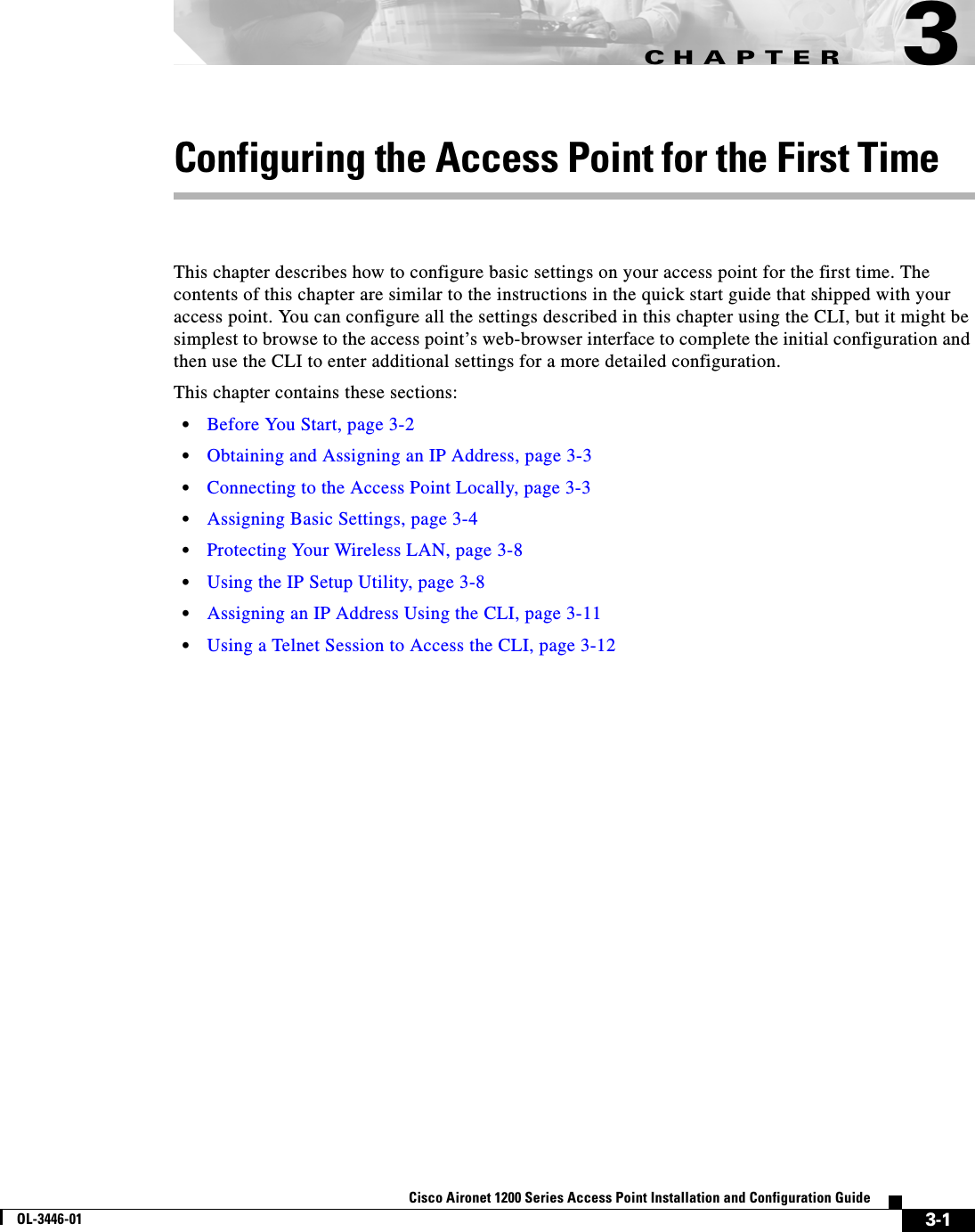 CHAPTER3-1Cisco Aironet 1200 Series Access Point Installation and Configuration GuideOL-3446-013Configuring the Access Point for the First TimeThis chapter describes how to configure basic settings on your access point for the first time. The contents of this chapter are similar to the instructions in the quick start guide that shipped with your access point. You can configure all the settings described in this chapter using the CLI, but it might be simplest to browse to the access point’s web-browser interface to complete the initial configuration and then use the CLI to enter additional settings for a more detailed configuration. This chapter contains these sections:•Before You Start, page 3-2•Obtaining and Assigning an IP Address, page 3-3•Connecting to the Access Point Locally, page 3-3•Assigning Basic Settings, page 3-4•Protecting Your Wireless LAN, page 3-8•Using the IP Setup Utility, page 3-8•Assigning an IP Address Using the CLI, page 3-11•Using a Telnet Session to Access the CLI, page 3-12