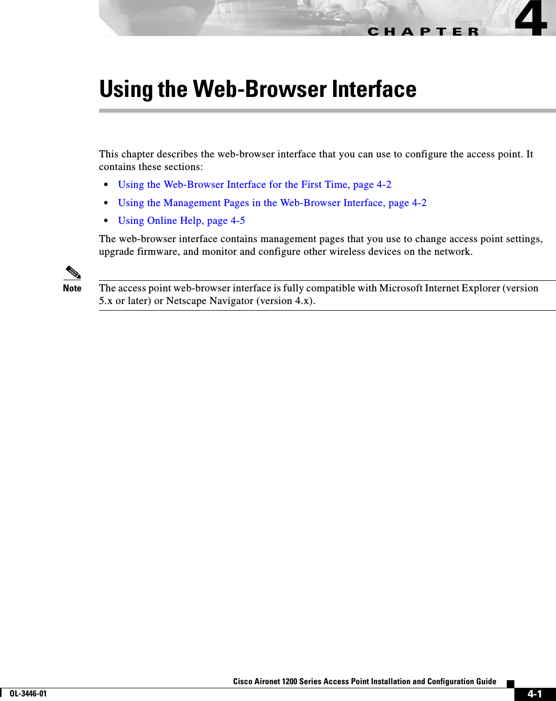 CHAPTER4-1Cisco Aironet 1200 Series Access Point Installation and Configuration GuideOL-3446-014Using the Web-Browser InterfaceThis chapter describes the web-browser interface that you can use to configure the access point. It contains these sections:•Using the Web-Browser Interface for the First Time, page 4-2•Using the Management Pages in the Web-Browser Interface, page 4-2•Using Online Help, page 4-5The web-browser interface contains management pages that you use to change access point settings, upgrade firmware, and monitor and configure other wireless devices on the network.Note The access point web-browser interface is fully compatible with Microsoft Internet Explorer (version 5.x or later) or Netscape Navigator (version 4.x).