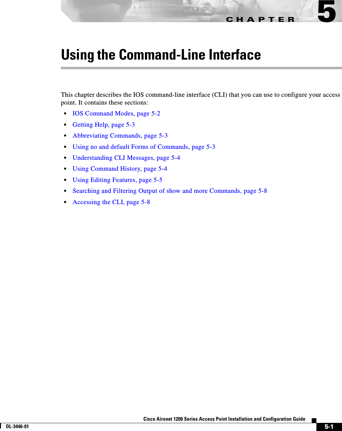 CHAPTER5-1Cisco Aironet 1200 Series Access Point Installation and Configuration GuideOL-3446-015Using the Command-Line InterfaceThis chapter describes the IOS command-line interface (CLI) that you can use to configure your access point. It contains these sections:•IOS Command Modes, page 5-2•Getting Help, page 5-3•Abbreviating Commands, page 5-3•Using no and default Forms of Commands, page 5-3•Understanding CLI Messages, page 5-4•Using Command History, page 5-4•Using Editing Features, page 5-5•Searching and Filtering Output of show and more Commands, page 5-8•Accessing the CLI, page 5-8