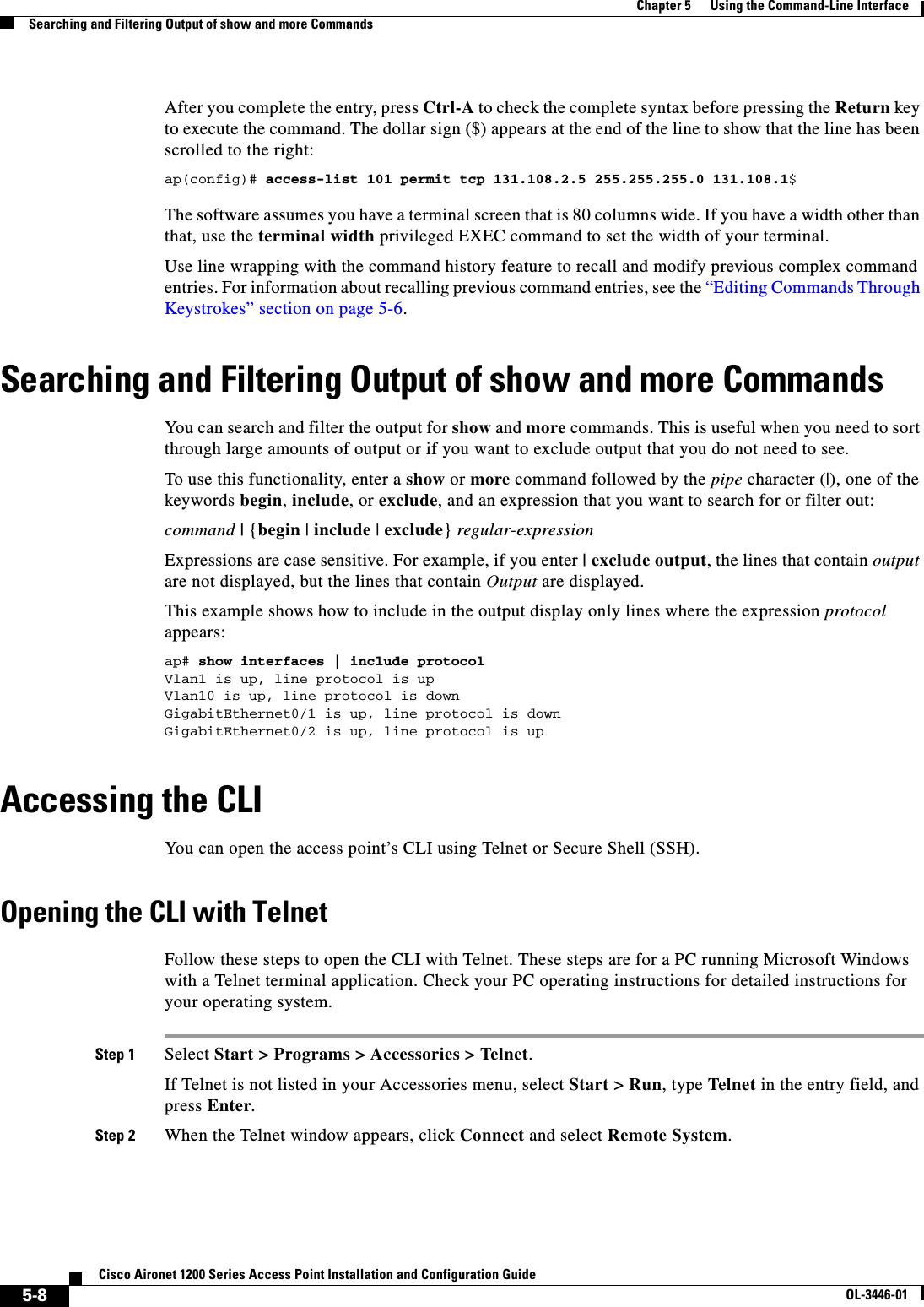5-8Cisco Aironet 1200 Series Access Point Installation and Configuration GuideOL-3446-01Chapter 5      Using the Command-Line InterfaceSearching and Filtering Output of show and more CommandsAfter you complete the entry, press Ctrl-A to check the complete syntax before pressing the Return key to execute the command. The dollar sign ($) appears at the end of the line to show that the line has been scrolled to the right:ap(config)# access-list 101 permit tcp 131.108.2.5 255.255.255.0 131.108.1$The software assumes you have a terminal screen that is 80 columns wide. If you have a width other than that, use the terminal width privileged EXEC command to set the width of your terminal.Use line wrapping with the command history feature to recall and modify previous complex command entries. For information about recalling previous command entries, see the “Editing Commands Through Keystrokes” section on page 5-6.Searching and Filtering Output of show and more CommandsYou can search and filter the output for show and more commands. This is useful when you need to sort through large amounts of output or if you want to exclude output that you do not need to see.To use this functionality, enter a show or more command followed by the pipe character (|), one of the keywords begin,include, or exclude, and an expression that you want to search for or filter out:command | {begin | include | exclude}regular-expressionExpressions are case sensitive. For example, if you enter | exclude output, the lines that contain outputare not displayed, but the lines that contain Output are displayed.This example shows how to include in the output display only lines where the expression protocolappears:ap# show interfaces | include protocolVlan1 is up, line protocol is upVlan10 is up, line protocol is downGigabitEthernet0/1 is up, line protocol is downGigabitEthernet0/2 is up, line protocol is up Accessing the CLIYou can open the access point’s CLI using Telnet or Secure Shell (SSH). Opening the CLI with TelnetFollow these steps to open the CLI with Telnet. These steps are for a PC running Microsoft Windows with a Telnet terminal application. Check your PC operating instructions for detailed instructions for your operating system.Step 1 Select Start &gt; Programs &gt; Accessories &gt; Telnet.If Telnet is not listed in your Accessories menu, select Start &gt; Run, type Telnet in the entry field, and press Enter.Step 2 When the Telnet window appears, click Connect and select Remote System.