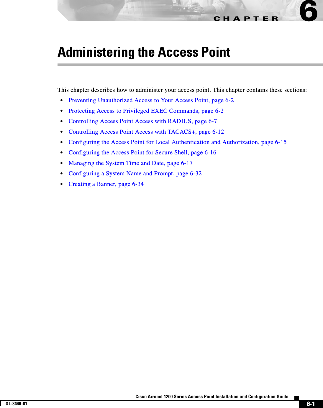 CHAPTER6-1Cisco Aironet 1200 Series Access Point Installation and Configuration GuideOL-3446-016Administering the Access PointThis chapter describes how to administer your access point. This chapter contains these sections:•Preventing Unauthorized Access to Your Access Point, page 6-2•Protecting Access to Privileged EXEC Commands, page 6-2•Controlling Access Point Access with RADIUS, page 6-7•Controlling Access Point Access with TACACS+, page 6-12•Configuring the Access Point for Local Authentication and Authorization, page 6-15•Configuring the Access Point for Secure Shell, page 6-16•Managing the System Time and Date, page 6-17•Configuring a System Name and Prompt, page 6-32•Creating a Banner, page 6-34