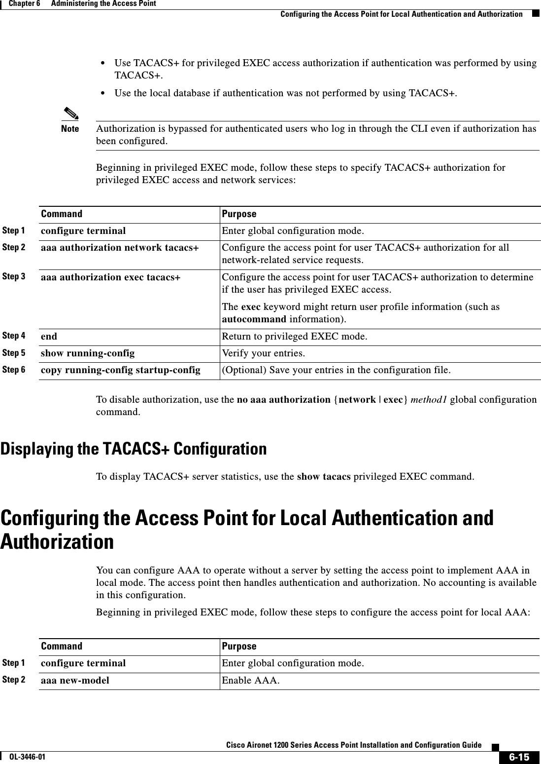 6-15Cisco Aironet 1200 Series Access Point Installation and Configuration GuideOL-3446-01Chapter 6      Administering the Access PointConfiguring the Access Point for Local Authentication and Authorization•Use TACACS+ for privileged EXEC access authorization if authentication was performed by using TACACS+.•Use the local database if authentication was not performed by using TACACS+.Note Authorization is bypassed for authenticated users who log in through the CLI even if authorization has been configured.Beginning in privileged EXEC mode, follow these steps to specify TACACS+ authorization for privileged EXEC access and network services: To disable authorization, use the no aaa authorization {network | exec}method1 global configuration command. Displaying the TACACS+ ConfigurationTo display TACACS+ server statistics, use the show tacacs privileged EXEC command.Configuring the Access Point for Local Authentication and AuthorizationYou can configure AAA to operate without a server by setting the access point to implement AAA in local mode. The access point then handles authentication and authorization. No accounting is available in this configuration.Beginning in privileged EXEC mode, follow these steps to configure the access point for local AAA:Command PurposeStep 1 configure terminal Enter global configuration mode.Step 2 aaa authorization network tacacs+ Configure the access point for user TACACS+ authorization for all network-related service requests.Step 3 aaa authorization exec tacacs+ Configure the access point for user TACACS+ authorization to determine if the user has privileged EXEC access. The exec keyword might return user profile information (such as autocommand information). Step 4 end Return to privileged EXEC mode.Step 5 show running-config Verify your entries.Step 6 copy running-config startup-config (Optional) Save your entries in the configuration file.Command PurposeStep 1 configure terminal Enter global configuration mode.Step 2 aaa new-model Enable AAA.