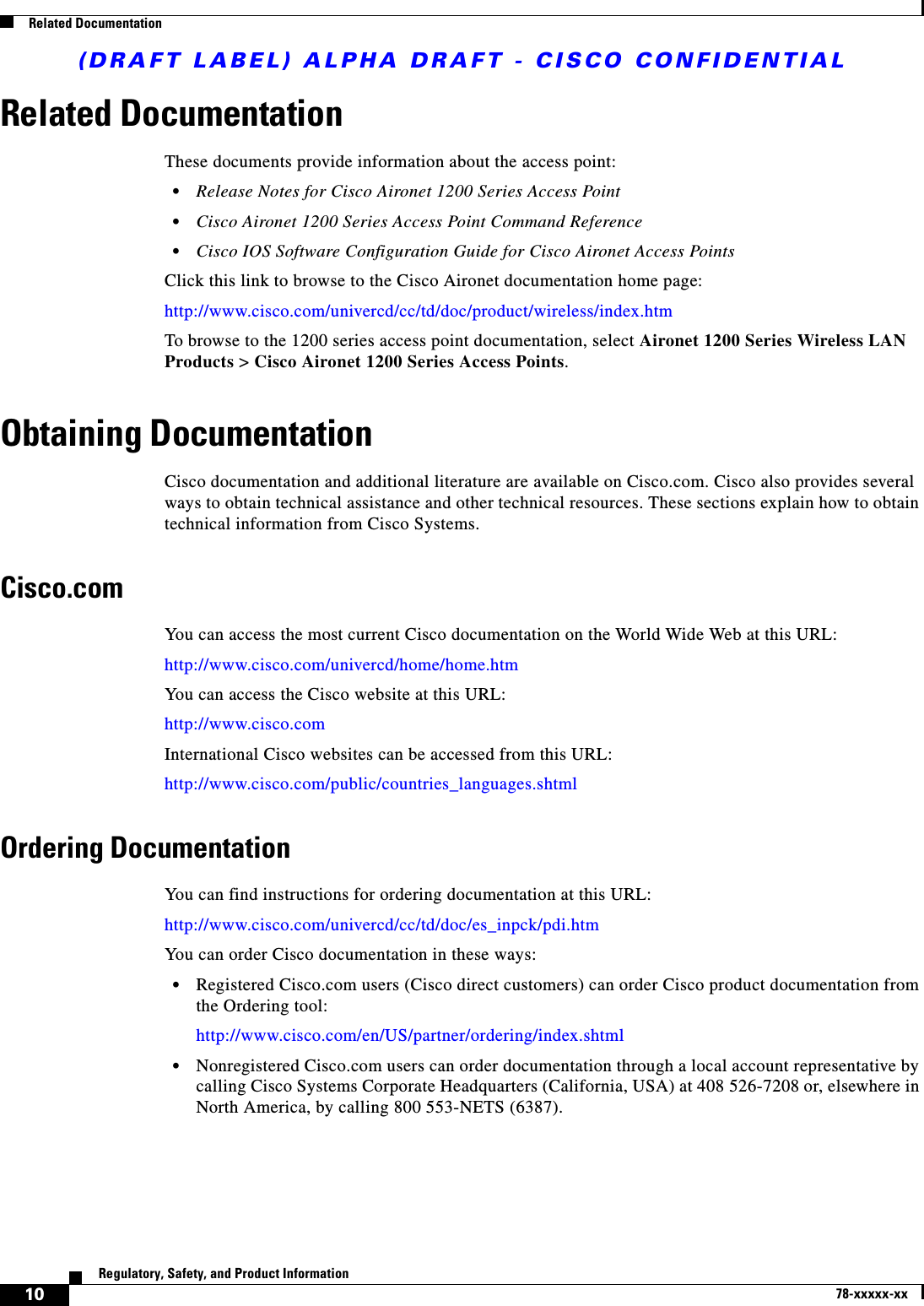 (DRAFT LABEL) ALPHA DRAFT - CISCO CONFIDENTIAL10Regulatory, Safety, and Product Information78-xxxxx-xxRelated DocumentationRelated Documentation These documents provide information about the access point:•Release Notes for Cisco Aironet 1200 Series Access Point •Cisco Aironet 1200 Series Access Point Command Reference •Cisco IOS Software Configuration Guide for Cisco Aironet Access PointsClick this link to browse to the Cisco Aironet documentation home page:http://www.cisco.com/univercd/cc/td/doc/product/wireless/index.htmTo browse to the 1200 series access point documentation, select Aironet 1200 Series Wireless LAN Products &gt; Cisco Aironet 1200 Series Access Points.Obtaining DocumentationCisco documentation and additional literature are available on Cisco.com. Cisco also provides several ways to obtain technical assistance and other technical resources. These sections explain how to obtain technical information from Cisco Systems.Cisco.comYou can access the most current Cisco documentation on the World Wide Web at this URL:http://www.cisco.com/univercd/home/home.htmYou can access the Cisco website at this URL:http://www.cisco.comInternational Cisco websites can be accessed from this URL:http://www.cisco.com/public/countries_languages.shtmlOrdering DocumentationYou can find instructions for ordering documentation at this URL:http://www.cisco.com/univercd/cc/td/doc/es_inpck/pdi.htmYou can order Cisco documentation in these ways:•Registered Cisco.com users (Cisco direct customers) can order Cisco product documentation from the Ordering tool:http://www.cisco.com/en/US/partner/ordering/index.shtml•Nonregistered Cisco.com users can order documentation through a local account representative by calling Cisco Systems Corporate Headquarters (California, USA) at 408 526-7208 or, elsewhere in North America, by calling 800 553-NETS (6387).