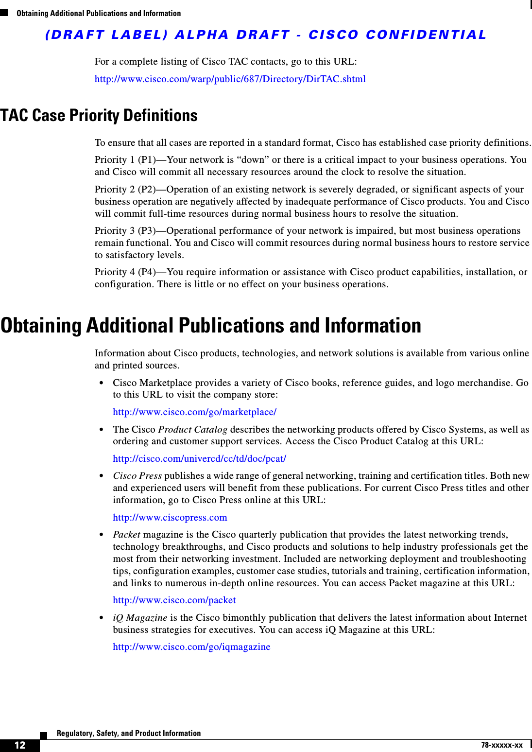 (DRAFT LABEL) ALPHA DRAFT - CISCO CONFIDENTIAL12Regulatory, Safety, and Product Information78-xxxxx-xxObtaining Additional Publications and InformationFor a complete listing of Cisco TAC contacts, go to this URL:http://www.cisco.com/warp/public/687/Directory/DirTAC.shtmlTAC Case Priority DefinitionsTo ensure that all cases are reported in a standard format, Cisco has established case priority definitions.Priority 1 (P1)—Your network is “down” or there is a critical impact to your business operations. You and Cisco will commit all necessary resources around the clock to resolve the situation. Priority 2 (P2)—Operation of an existing network is severely degraded, or significant aspects of your business operation are negatively affected by inadequate performance of Cisco products. You and Cisco will commit full-time resources during normal business hours to resolve the situation.Priority 3 (P3)—Operational performance of your network is impaired, but most business operations remain functional. You and Cisco will commit resources during normal business hours to restore service to satisfactory levels.Priority 4 (P4)—You require information or assistance with Cisco product capabilities, installation, or configuration. There is little or no effect on your business operations.Obtaining Additional Publications and InformationInformation about Cisco products, technologies, and network solutions is available from various online and printed sources.•Cisco Marketplace provides a variety of Cisco books, reference guides, and logo merchandise. Go to this URL to visit the company store:http://www.cisco.com/go/marketplace/•The Cisco Product Catalog describes the networking products offered by Cisco Systems, as well as ordering and customer support services. Access the Cisco Product Catalog at this URL:http://cisco.com/univercd/cc/td/doc/pcat/•Cisco Press publishes a wide range of general networking, training and certification titles. Both new and experienced users will benefit from these publications. For current Cisco Press titles and other information, go to Cisco Press online at this URL:http://www.ciscopress.com•Packet magazine is the Cisco quarterly publication that provides the latest networking trends, technology breakthroughs, and Cisco products and solutions to help industry professionals get the most from their networking investment. Included are networking deployment and troubleshooting tips, configuration examples, customer case studies, tutorials and training, certification information, and links to numerous in-depth online resources. You can access Packet magazine at this URL:http://www.cisco.com/packet•iQ Magazine is the Cisco bimonthly publication that delivers the latest information about Internet business strategies for executives. You can access iQ Magazine at this URL:http://www.cisco.com/go/iqmagazine