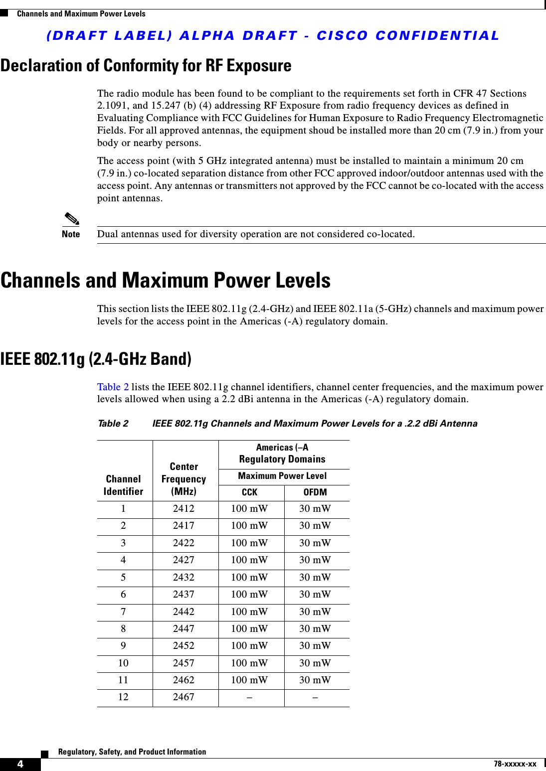 (DRAFT LABEL) ALPHA DRAFT - CISCO CONFIDENTIAL4Regulatory, Safety, and Product Information78-xxxxx-xxChannels and Maximum Power LevelsDeclaration of Conformity for RF ExposureThe radio module has been found to be compliant to the requirements set forth in CFR 47 Sections 2.1091, and 15.247 (b) (4) addressing RF Exposure from radio frequency devices as defined in Evaluating Compliance with FCC Guidelines for Human Exposure to Radio Frequency Electromagnetic Fields. For all approved antennas, the equipment shoud be installed more than 20 cm (7.9 in.) from your body or nearby persons.The access point (with 5 GHz integrated antenna) must be installed to maintain a minimum 20 cm(7.9 in.) co-located separation distance from other FCC approved indoor/outdoor antennas used with the access point. Any antennas or transmitters not approved by the FCC cannot be co-located with the access point antennas. Note Dual antennas used for diversity operation are not considered co-located.Channels and Maximum Power LevelsThis section lists the IEEE 802.11g (2.4-GHz) and IEEE 802.11a (5-GHz) channels and maximum power levels for the access point in the Americas (-A) regulatory domain. IEEE 802.11g (2.4-GHz Band)Table 2 lists the IEEE 802.11g channel identifiers, channel center frequencies, and the maximum power levels allowed when using a 2.2 dBi antenna in the Americas (-A) regulatory domain.Table 2  IEEE 802.11g Channels and Maximum Power Levels for a .2.2 dBi AntennaChannel IdentifierCenter Frequency (MHz)Americas (–ARegulatory DomainsMaximum Power Level CCK OFDM1 2412 100 mW 30 mW2 2417 100 mW 30 mW3 2422 100 mW 30 mW4 2427 100 mW 30 mW5 2432 100 mW 30 mW6 2437 100 mW 30 mW7 2442 100 mW 30 mW8 2447 100 mW 30 mW9 2452 100 mW 30 mW10 2457 100 mW 30 mW11 2462 100 mW 30 mW12 2467 – –