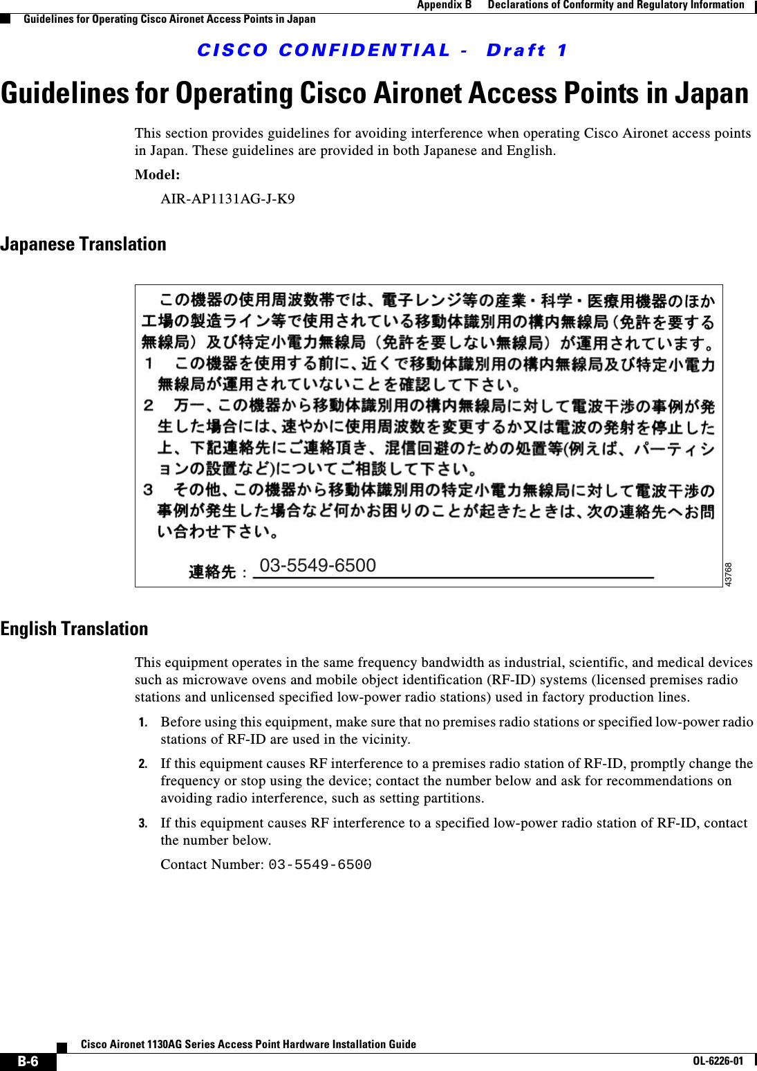  CISCO CONFIDENTIAL -  Draft 1B-6Cisco Aironet 1130AG Series Access Point Hardware Installation GuideOL-6226-01Appendix B      Declarations of Conformity and Regulatory InformationGuidelines for Operating Cisco Aironet Access Points in JapanGuidelines for Operating Cisco Aironet Access Points in JapanThis section provides guidelines for avoiding interference when operating Cisco Aironet access points in Japan. These guidelines are provided in both Japanese and English.Model:AIR-AP1131AG-J-K9 Japanese TranslationEnglish TranslationThis equipment operates in the same frequency bandwidth as industrial, scientific, and medical devices such as microwave ovens and mobile object identification (RF-ID) systems (licensed premises radio stations and unlicensed specified low-power radio stations) used in factory production lines.1. Before using this equipment, make sure that no premises radio stations or specified low-power radio stations of RF-ID are used in the vicinity.2. If this equipment causes RF interference to a premises radio station of RF-ID, promptly change the frequency or stop using the device; contact the number below and ask for recommendations on avoiding radio interference, such as setting partitions.3. If this equipment causes RF interference to a specified low-power radio station of RF-ID, contact the number below.Contact Number: 03-5549-650003-5549-650043768