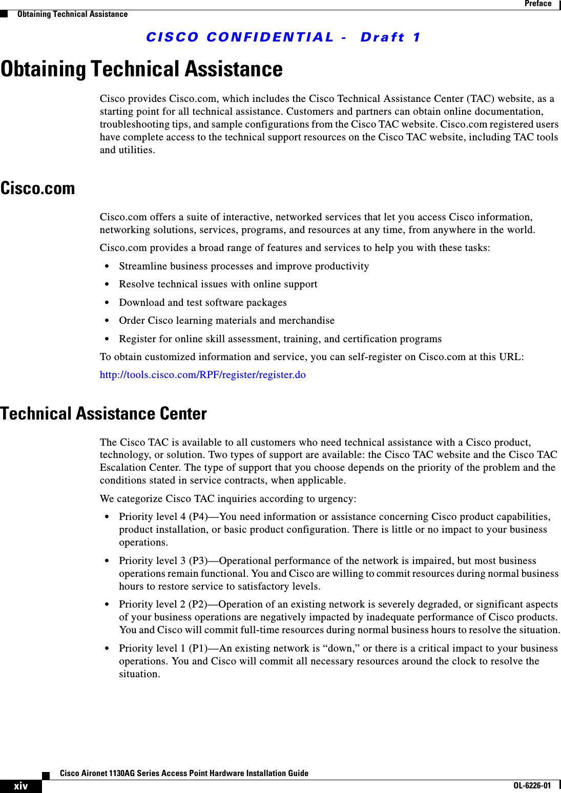  CISCO CONFIDENTIAL -  Draft 1xivCisco Aironet 1130AG Series Access Point Hardware Installation GuideOL-6226-01PrefaceObtaining Technical AssistanceObtaining Technical AssistanceCisco provides Cisco.com, which includes the Cisco Technical Assistance Center (TAC) website, as a starting point for all technical assistance. Customers and partners can obtain online documentation, troubleshooting tips, and sample configurations from the Cisco TAC website. Cisco.com registered users have complete access to the technical support resources on the Cisco TAC website, including TAC tools and utilities. Cisco.comCisco.com offers a suite of interactive, networked services that let you access Cisco information, networking solutions, services, programs, and resources at any time, from anywhere in the world. Cisco.com provides a broad range of features and services to help you with these tasks:•Streamline business processes and improve productivity •Resolve technical issues with online support•Download and test software packages•Order Cisco learning materials and merchandise•Register for online skill assessment, training, and certification programsTo obtain customized information and service, you can self-register on Cisco.com at this URL:http://tools.cisco.com/RPF/register/register.doTechnical Assistance CenterThe Cisco TAC is available to all customers who need technical assistance with a Cisco product, technology, or solution. Two types of support are available: the Cisco TAC website and the Cisco TAC Escalation Center. The type of support that you choose depends on the priority of the problem and the conditions stated in service contracts, when applicable.We categorize Cisco TAC inquiries according to urgency:•Priority level 4 (P4)—You need information or assistance concerning Cisco product capabilities, product installation, or basic product configuration. There is little or no impact to your business operations.•Priority level 3 (P3)—Operational performance of the network is impaired, but most business operations remain functional. You and Cisco are willing to commit resources during normal business hours to restore service to satisfactory levels.•Priority level 2 (P2)—Operation of an existing network is severely degraded, or significant aspects of your business operations are negatively impacted by inadequate performance of Cisco products. You and Cisco will commit full-time resources during normal business hours to resolve the situation.•Priority level 1 (P1)—An existing network is “down,” or there is a critical impact to your business operations. You and Cisco will commit all necessary resources around the clock to resolve the situation.