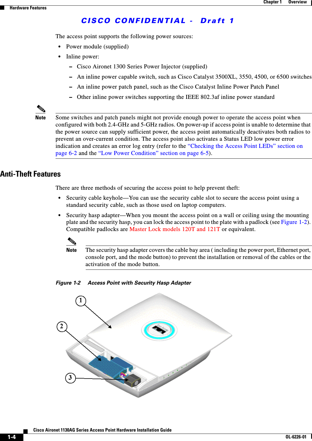  CISCO CONFIDENTIAL -  Draft 11-4Cisco Aironet 1130AG Series Access Point Hardware Installation GuideOL-6226-01Chapter 1      OverviewHardware FeaturesThe access point supports the following power sources:•Power module (supplied)•Inline power:–Cisco Aironet 1300 Series Power Injector (supplied)–An inline power capable switch, such as Cisco Catalyst 3500XL, 3550, 4500, or 6500 switches–An inline power patch panel, such as the Cisco Catalyst Inline Power Patch Panel–Other inline power switches supporting the IEEE 802.3af inline power standardNote Some switches and patch panels might not provide enough power to operate the access point when configured with both 2.4-GHz and 5-GHz radios. On power-up if access point is unable to determine that the power source can supply sufficient power, the access point automatically deactivates both radios to prevent an over-current condition. The access point also activates a Status LED low power error indication and creates an error log entry (refer to the “Checking the Access Point LEDs” section on page 6-2 and the “Low Power Condition” section on page 6-5).Anti-Theft FeaturesThere are three methods of securing the access point to help prevent theft:•Security cable keyhole—You can use the security cable slot to secure the access point using a standard security cable, such as those used on laptop computers.•Security hasp adapter—When you mount the access point on a wall or ceiling using the mounting plate and the security hasp, you can lock the access point to the plate with a padlock (see Figure 1-2). Compatible padlocks are Master Lock models 120T and 121T or equivalent.Note The security hasp adapter covers the cable bay area ( including the power port, Ethernet port, console port, and the mode button) to prevent the installation or removal of the cables or the activation of the mode button.Figure 1-2 Access Point with Security Hasp Adapter
