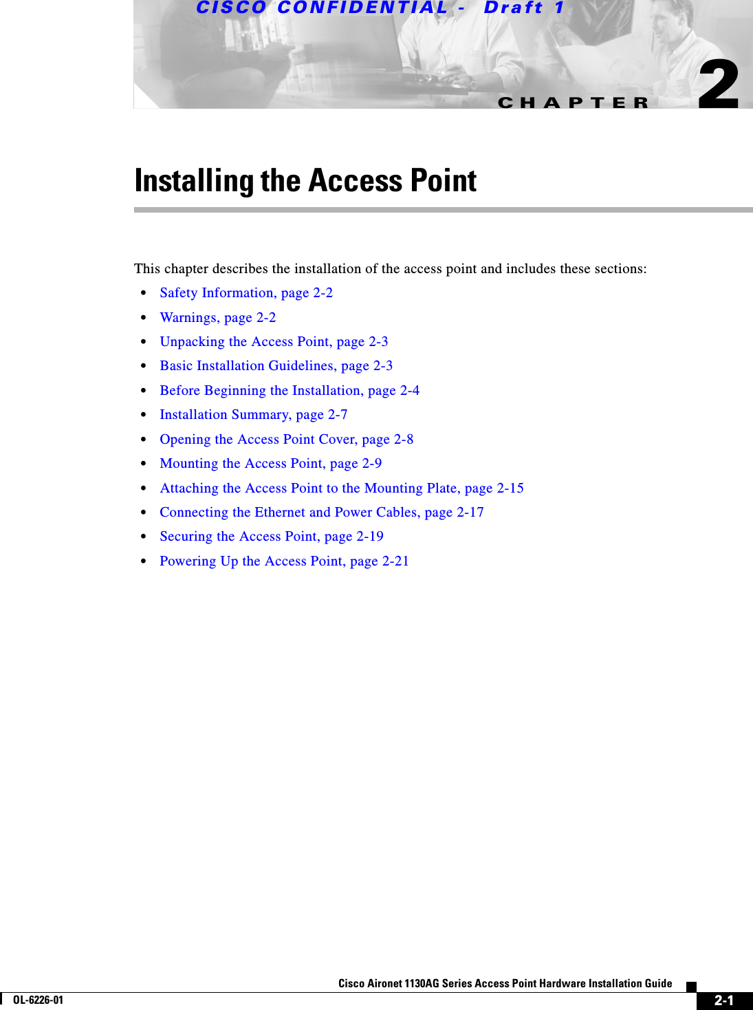 CHAPTER CISCO CONFIDENTIAL -  Draft 12-1Cisco Aironet 1130AG Series Access Point Hardware Installation GuideOL-6226-012Installing the Access PointThis chapter describes the installation of the access point and includes these sections:•Safety Information, page 2-2•Warnings, page 2-2•Unpacking the Access Point, page 2-3•Basic Installation Guidelines, page 2-3•Before Beginning the Installation, page 2-4•Installation Summary, page 2-7•Opening the Access Point Cover, page 2-8•Mounting the Access Point, page 2-9•Attaching the Access Point to the Mounting Plate, page 2-15•Connecting the Ethernet and Power Cables, page 2-17•Securing the Access Point, page 2-19•Powering Up the Access Point, page 2-21