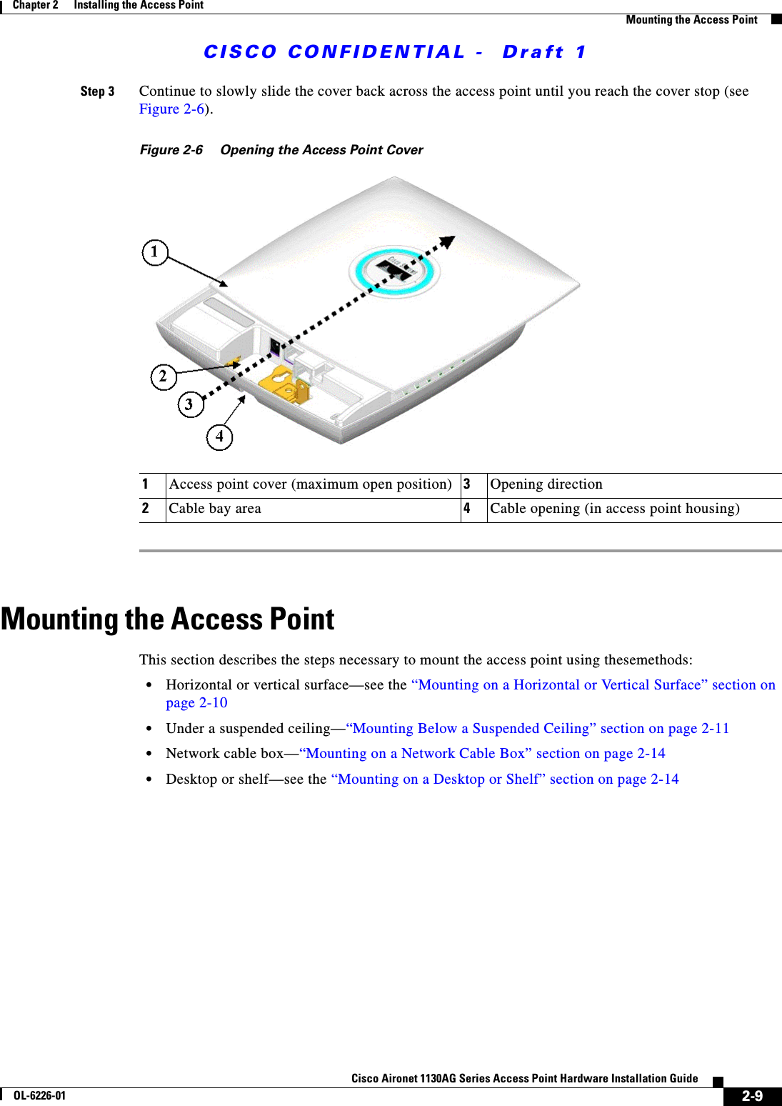  CISCO CONFIDENTIAL -  Draft 12-9Cisco Aironet 1130AG Series Access Point Hardware Installation GuideOL-6226-01Chapter 2      Installing the Access PointMounting the Access PointStep 3 Continue to slowly slide the cover back across the access point until you reach the cover stop (see Figure 2-6).Figure 2-6 Opening the Access Point Cover Mounting the Access PointThis section describes the steps necessary to mount the access point using thesemethods:•Horizontal or vertical surface—see the “Mounting on a Horizontal or Vertical Surface” section on page 2-10•Under a suspended ceiling—“Mounting Below a Suspended Ceiling” section on page 2-11•Network cable box—“Mounting on a Network Cable Box” section on page 2-14•Desktop or shelf—see the “Mounting on a Desktop or Shelf” section on page 2-141Access point cover (maximum open position) 3Opening direction2Cable bay area 4Cable opening (in access point housing)