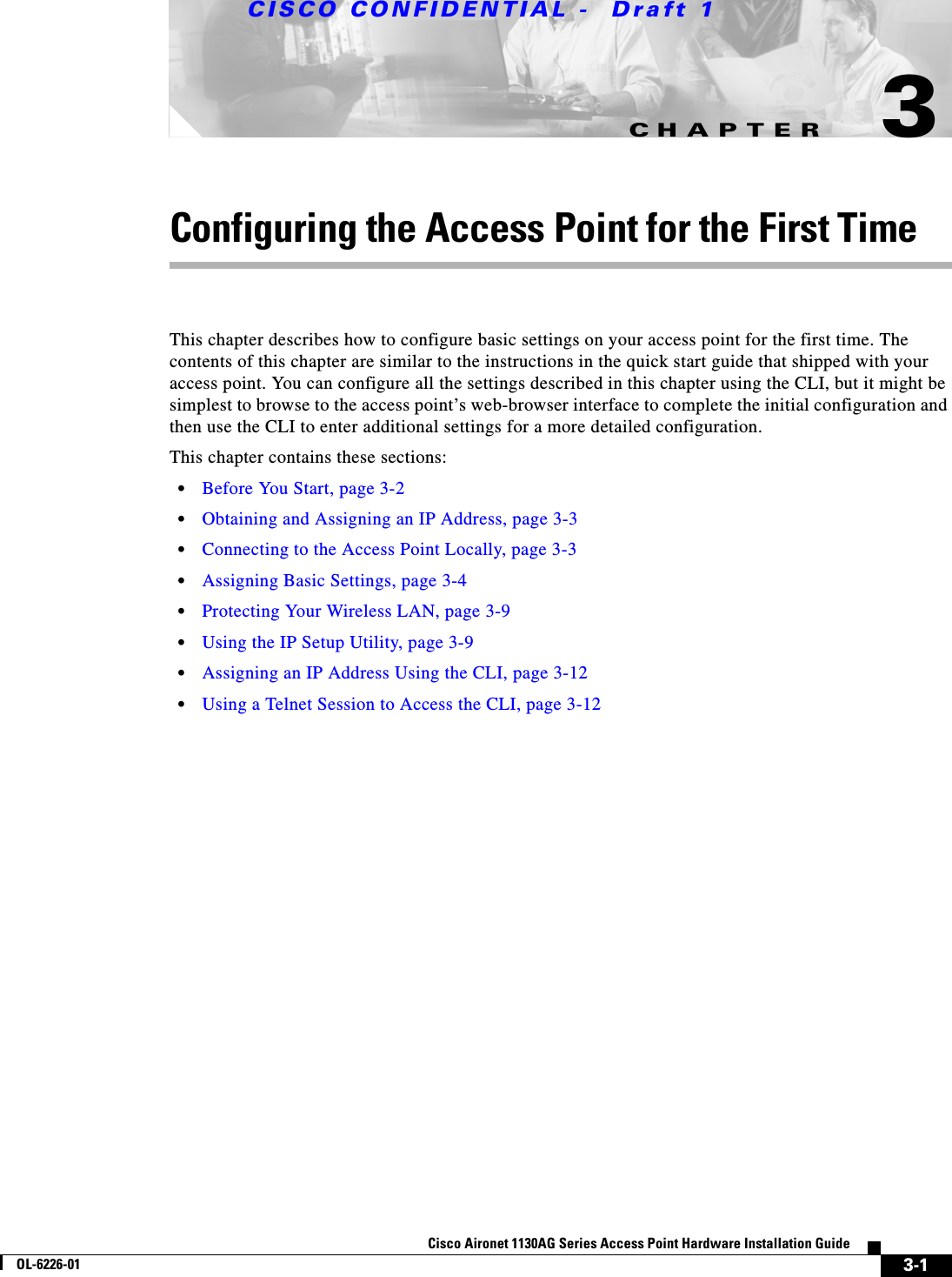 CHAPTER CISCO CONFIDENTIAL -  Draft 13-1Cisco Aironet 1130AG Series Access Point Hardware Installation GuideOL-6226-013Configuring the Access Point for the First TimeThis chapter describes how to configure basic settings on your access point for the first time. The contents of this chapter are similar to the instructions in the quick start guide that shipped with your access point. You can configure all the settings described in this chapter using the CLI, but it might be simplest to browse to the access point’s web-browser interface to complete the initial configuration and then use the CLI to enter additional settings for a more detailed configuration. This chapter contains these sections:•Before You Start, page 3-2•Obtaining and Assigning an IP Address, page 3-3•Connecting to the Access Point Locally, page 3-3•Assigning Basic Settings, page 3-4•Protecting Your Wireless LAN, page 3-9•Using the IP Setup Utility, page 3-9•Assigning an IP Address Using the CLI, page 3-12•Using a Telnet Session to Access the CLI, page 3-12