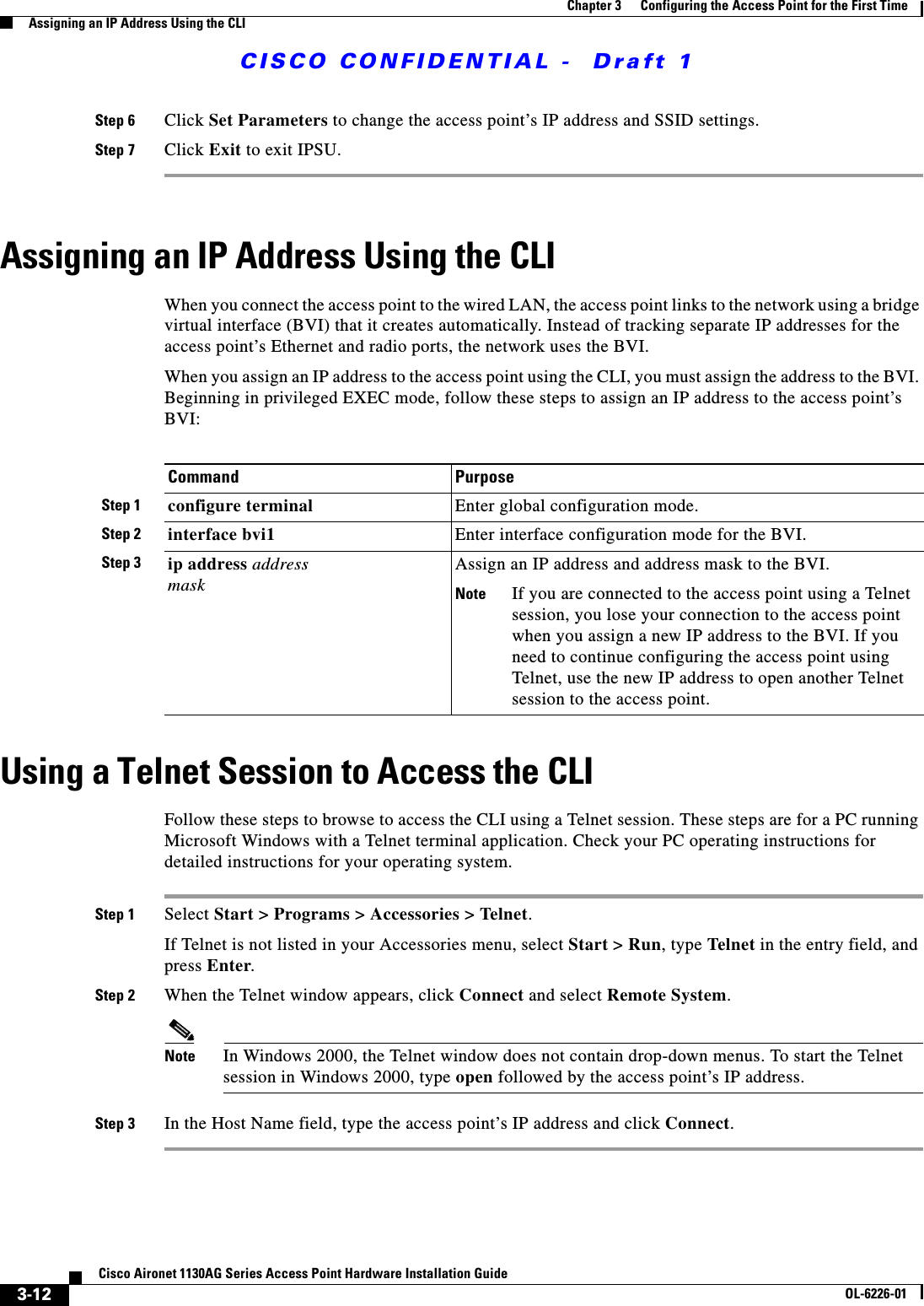  CISCO CONFIDENTIAL -  Draft 13-12Cisco Aironet 1130AG Series Access Point Hardware Installation GuideOL-6226-01Chapter 3      Configuring the Access Point for the First TimeAssigning an IP Address Using the CLIStep 6 Click Set Parameters to change the access point’s IP address and SSID settings.Step 7 Click Exit to exit IPSU. Assigning an IP Address Using the CLIWhen you connect the access point to the wired LAN, the access point links to the network using a bridge virtual interface (BVI) that it creates automatically. Instead of tracking separate IP addresses for the access point’s Ethernet and radio ports, the network uses the BVI.When you assign an IP address to the access point using the CLI, you must assign the address to the BVI. Beginning in privileged EXEC mode, follow these steps to assign an IP address to the access point’s BVI:Using a Telnet Session to Access the CLIFollow these steps to browse to access the CLI using a Telnet session. These steps are for a PC running Microsoft Windows with a Telnet terminal application. Check your PC operating instructions for detailed instructions for your operating system.Step 1 Select Start &gt; Programs &gt; Accessories &gt; Telnet. If Telnet is not listed in your Accessories menu, select Start &gt; Run, type Telnet in the entry field, and press Enter. Step 2 When the Telnet window appears, click Connect and select Remote System.Note In Windows 2000, the Telnet window does not contain drop-down menus. To start the Telnet session in Windows 2000, type open followed by the access point’s IP address.Step 3 In the Host Name field, type the access point’s IP address and click Connect.Command PurposeStep 1 configure terminal Enter global configuration mode.Step 2 interface bvi1 Enter interface configuration mode for the BVI.Step 3 ip address address maskAssign an IP address and address mask to the BVI. Note If you are connected to the access point using a Telnet session, you lose your connection to the access point when you assign a new IP address to the BVI. If you need to continue configuring the access point using Telnet, use the new IP address to open another Telnet session to the access point. 