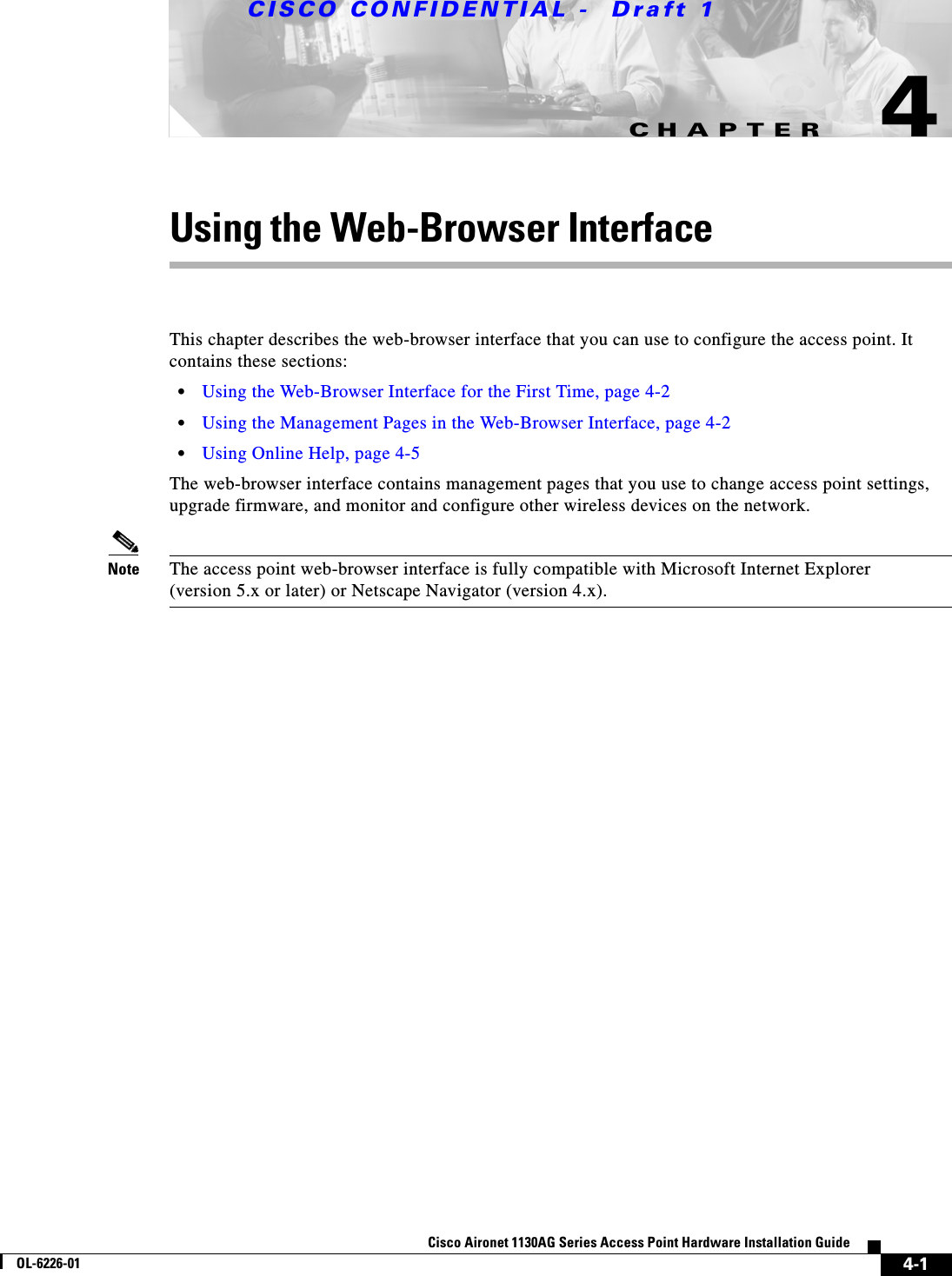 CHAPTER CISCO CONFIDENTIAL -  Draft 14-1Cisco Aironet 1130AG Series Access Point Hardware Installation GuideOL-6226-014Using the Web-Browser InterfaceThis chapter describes the web-browser interface that you can use to configure the access point. It contains these sections:•Using the Web-Browser Interface for the First Time, page 4-2•Using the Management Pages in the Web-Browser Interface, page 4-2•Using Online Help, page 4-5The web-browser interface contains management pages that you use to change access point settings, upgrade firmware, and monitor and configure other wireless devices on the network.Note The access point web-browser interface is fully compatible with Microsoft Internet Explorer(version 5.x or later) or Netscape Navigator (version 4.x).